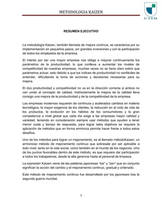 METODOLOGIA KAIZEN
3
RESUMEN EJECUTIVO
La metodología Kaizen, también llamada de mejora continua, se caracteriza por su
implementación en pequeños pasos, sin grandes inversiones y con la participación
de todos los empleados de la empresa.
El interés por ser una mayor empresa nos obliga a mejorar continuamente los
parámetros de la productividad, lo que conlleva a aumentar los niveles de
competitividad de nuestras empresas, muchas veces no se tiene claro sobre que
parámetros actuar, esto debido a que los índices de productividad no sonfáciles de
entender, dificultando la toma de acciones y decisiones necesarias para su
mejora.
El dúo productividad y competitividad no va en la dirección correcta si ambos no
van unido al concepto de calidad. Indirectamente la mejora de la calidad lleva
consigo una mejora de la productividad y de la competitividad de la empresa.
Las empresas modernas requieren de continuos y acelerados cambios en materia
tecnológica, la mayor exigencia de los clientes, la reducción en el ciclo de vida de
los productos, la evolución en los hábitos de los consumidores y la gran
competencia a nivel global que cada día exige a las empresas mayor calidad y
variedad, teniendo en consideración siempre usar métodos que ayuden a tener
menor coste y tiempo de respuesta, para lograr tales objetivos se requiere la
aplicación de métodos que en forma armónica permita hacer frente a todos estos
desafíos.
Uno de los métodos para lograr un mejoramiento, es el llamado métodoKaizen, un
armonioso método de mejoramiento continuo que sobresale por ser aplicable a
todo nivel, tanto en la vida social, como también en el mundo de los negocios. Uno
de los puntos favorables dentro de este método, es que requiere dar participación
a todos los trabajadores, desde la alta gerencia hasta el personal de limpieza.
La expresión Kaizen viene de las palabras japonesas “kai” y “zen” que en conjunto
significan la acción del cambio y el mejoramiento continuo, gradual y ordenado.
Este método de mejoramiento continuo fue desarrollado por los japoneses tras la
segunda guerra mundial.
 