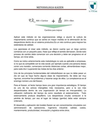 METODOLOGIA KAIZEN
4
Aplicar este método en las organizaciones obliga a asumir la cultura de
mejoramiento continuo que se centra en mayor medida en la eliminación de los
desperdicios dentro de un sistema productivo.Es un reto continuo para mejorar los
estándares de calidad.
Los japoneses al crear este método, se dieron cuenta que un largo camino
comienza con un pequeño paso, frase que refleja el sentido del kaizen, donde todo
proceso de cambio debe comenzar con una decisión y debe ser progresivo en el
tiempo, sin mirar atrás.
Como se indico anteriormente esta metodología no solo es aplicable a empresas,
si no que es compatible con la vida social, por ejemplo cuando una persona desea
correr una maratón, comenzara corriendo distancias cortas, alimentándose mejor,
para cada día ir superando las metas de los días anterior.
Uno de los principios fundamentales del métodoKaizen es que no debe pasar un
día sin que se haya hecho alguna clase de mejoramiento. Se debe ser muy
riguroso, encontrar los problemas y hacerse cargo de ellos. La complacencia es el
enemigo número uno del Kaizen.
Para el Kaizen, el factor tiempo tiene una gran importancia estratégica. El tiempo
es uno de los activos intangibles más necesarios, pero a la vez más
desperdiciados dentro de una organización (el tiempo es irrecuperable). La
utilización ineficiente del tiempo da como resultado el estancamiento. Todo
estancamiento produce despilfarro. Los desperdicios (muda) conducen a la
pérdida de tiempo, por eso el lugar de trabajo (gemba) debe estar siempre
ordenado.
El desarrollo y aplicación del modelo Kaizen se ven conocimientos vinculados con
administración de operaciones, ingeniería industrial, calidad, costos,
mantenimiento, productividad, innovación y logística entre otros.
 