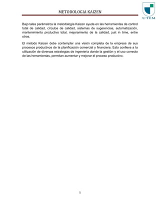 METODOLOGIA KAIZEN
5
Bajo tales parámetros la metodología Kaizen ayuda en las herramientas de control
total de calidad, círculos de calidad, sistemas de sugerencias, automatización,
mantenimiento productivo total, mejoramiento de la calidad, just in time, entre
otros.
El método Kaizen debe contemplar una visión completa de la empresa de sus
procesos productivos de la planificación comercial y financiera. Esto conlleva a la
utilización de diversas estrategias de ingeniería donde la gestión y el uso correcto
de las herramientas, permitan aumentar y mejorar el proceso productivo.
 