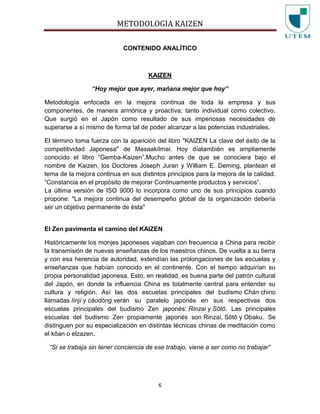 METODOLOGIA KAIZEN
6
CONTENIDO ANALÍTICO
KAIZEN
“Hoy mejor que ayer, mañana mejor que hoy”
Metodología enfocada en la mejora continua de toda la empresa y sus
componentes, de manera armónica y proactiva; tanto individual como colectivo.
Que surgió en el Japón como resultado de sus imperiosas necesidades de
superarse a sí mismo de forma tal de poder alcanzar a las potencias industriales.
El término toma fuerza con la aparición del libro "KAIZEN La clave del éxito de la
competitividad Japonesa" de MasaakiImai. Hoy díatambién es ampliamente
conocido el libro “Gemba-Kaizen”.Mucho antes de que se conociera bajo el
nombre de Kaizen, los Doctores Joseph Juran y William E. Deming, plantean el
tema de la mejora continua en sus distintos principios para la mejora de la calidad.
“Constancia en el propósito de mejorar Continuamente productos y servicios”.
La última versión de ISO 9000 lo incorpora como uno de sus principios cuando
propone: "La mejora continua del desempeño global de la organización debería
ser un objetivo permanente de ésta"
El Zen pavimenta el camino del KAIZEN
Históricamente los monjes japoneses viajaban con frecuencia a China para recibir
la transmisión de nuevas enseñanzas de los maestros chinos. De vuelta a su tierra
y con esa herencia de autoridad, extendían las prolongaciones de las escuelas y
enseñanzas que habían conocido en el continente. Con el tiempo adquirían su
propia personalidad japonesa. Esto, en realidad, es buena parte del patrón cultural
del Japón, en donde la influencia China es totalmente central para entender su
cultura y religión. Así las dos escuelas principales del budismo Chán chino
llamadas línjì y cáodòng verán su paralelo japonés en sus respectivas dos
escuelas principales del budismo Zen japonés: Rinzai y Sōtō. Las principales
escuelas del budismo Zen propiamente japonés son Rinzai, Sōtō y Obaku. Se
distinguen por su especialización en distintas técnicas chinas de meditación como
el kōan o elzazen.
“Si se trabaja sin tener conciencia de ese trabajo, viene a ser como no trabajar”
 