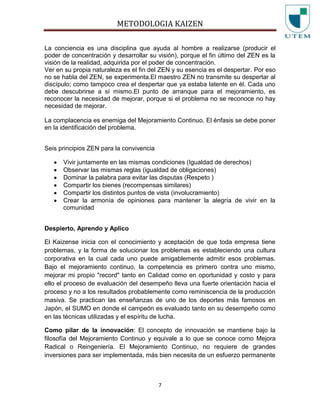 METODOLOGIA KAIZEN
7
La conciencia es una disciplina que ayuda al hombre a realizarse (producir el
poder de concentración y desarrollar su visión), porque el fin último del ZEN es la
visión de la realidad, adquirida por el poder de concentración.
Ver en su propia naturaleza es el fin del ZEN y su esencia es el despertar. Por eso
no se habla del ZEN, se experimenta.El maestro ZEN no transmite su despertar al
discípulo; como tampoco crea el despertar que ya estaba latente en él. Cada uno
debe descubrirse a sí mismo.El punto de arranque para el mejoramiento, es
reconocer la necesidad de mejorar, porque si el problema no se reconoce no hay
necesidad de mejorar.
La complacencia es enemiga del Mejoramiento Continuo. El énfasis se debe poner
en la identificación del problema.
Seis principios ZEN para la convivencia
Vivir juntamente en las mismas condiciones (Igualdad de derechos)
Observar las mismas reglas (igualdad de obligaciones)
Dominar la palabra para evitar las disputas (Respeto )
Compartir los bienes (recompensas similares)
Compartir los distintos puntos de vista (involucramiento)
Crear la armonía de opiniones para mantener la alegría de vivir en la
comunidad
Despierto, Aprendo y Aplico
El Kaizense inicia con el conocimiento y aceptación de que toda empresa tiene
problemas, y la forma de solucionar los problemas es estableciendo una cultura
corporativa en la cual cada uno puede amigablemente admitir esos problemas.
Bajo el mejoramiento continuo, la competencia es primero contra uno mismo,
mejorar mi propio "record" tanto en Calidad como en oportunidad y costo y para
ello el proceso de evaluación del desempeño lleva una fuerte orientación hacia el
proceso y no a los resultados probablemente como reminiscencia de la producción
masiva. Se practican las enseñanzas de uno de los deportes más famosos en
Japón, el SUMO en donde el campeón es evaluado tanto en su desempeño como
en las técnicas utilizadas y el espíritu de lucha.
Como pilar de la innovación: El concepto de innovación se mantiene bajo la
filosofía del Mejoramiento Continuo y equivale a lo que se conoce como Mejora
Radical o Reingeniería. El Mejoramiento Continuo, no requiere de grandes
inversiones para ser implementada, más bien necesita de un esfuerzo permanente
 