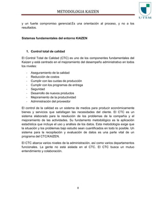 METODOLOGIA KAIZEN
8
y un fuerte compromiso gerencial.Es una orientación al proceso, y no a los
resultados.
Sistemas fundamentales del entorno KAIZEN
1. Control total de calidad
El Control Total de Calidad (CTC) es uno de los componentes fundamentales del
Kaizen y está centrado en el mejoramiento del desempeño administrativo en todos
los niveles:
- Aseguramiento de la calidad
- Reducción de costos
- Cumplir con las cuotas de producción
- Cumplir con los programas de entrega
- Seguridad
- Desarrollo de nuevos productos
- Mejoramiento de la productividad
- Administración del proveedor
El control de la calidad es un sistema de medios para producir económicamente
bienes y servicios que satisfagan las necesidades del cliente. El CTC es un
sistema elaborado para la resolución de los problemas de la compañía y el
mejoramiento de las actividades. Su fundamento metodológico es la aplicación
estadística que incluye el uso y análisis de los datos. Esta metodología exige que
la situación y los problemas bajo estudio sean cuantificados en todo lo posible. Un
sistema para la recopilación y evaluación de datos es una parte vital de un
programa del CTC/KAIZEN.
El CTC abarca varios niveles de la administración, así como varios departamentos
funcionales. La gente no está aislada en el CTC. El CTC busca un mutuo
entendimiento y colaboración.
 