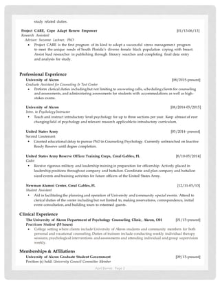 April Barnes Page 2
study related duties.
Project CARE, Cope Adapt Renew Empower [01/13-06/13]
Research Assistant
Advisor: Suzanne Lechner, PhD
 Project CARE is the first program of its kind to adapt a successful stress management program
to meet the unique needs of South Florida’s diverse female black population coping with breast.
Assist lead researcher in publishing through literary searches and completing final data entry
and analysis for study.
Professional Experience
University of Akron [08/2015-present]
Graduate Assistant for Counseling & Test Center
 Perform clerical duties including but not limiting to answering calls, scheduling clients for counseling
and assessments, and administering assessments for students with accommodations as well as high-
stakes exams.
University of Akron [08/2014-05/2015]
Intro. to Psychology Instructor
• Teach and instruct introductory level psychology for up to three sections per year. Keep abreast of ever
changing field of psychology and relevant research applicable to introductory curriculum.
United States Army [05/2014- present]
Second Lieutenant
• Granted educational delay to pursue PhD in Counseling Psychology. Currently unbranched on Inactive
Ready Reserve until degree completion.
United States Army Reserve Officer Training Corps, Coral Gables, FL [8/10-05/2014]
Cadet
• Receive rigorous military and leadership training in preparation for officership. Actively placed in
leadership positions throughout company and battalion. Coordinate and plan company and battalion
sized events and training activities for future officers of the United States Army.
Newman Alumni Center, Coral Gables, FL [12/11-05/13]
Student Assistant
• Aid in facilitating the planning and operation of University and community special events. Attend to
clerical duties of the center including but not limited to, making reservations, correspondence, initial
event consultation, and building tours to esteemed guests.
Clinical Experience
The University of Akron Department of Psychology Counseling Clinic, Akron, OH [01/15-present]
Practicum Student (55 hours)
 College setting where clients include University of Akron students and community members for both
personal and vocational counseling. Duties of trainees include conducting weekly individual therapy
sessions; psychological interventions and assessments and attending individual and group supervision
weekly.
Memberships & Affiliations
University of Akron Graduate Student Government [09/15-present]
Position (s) held: University Council Committee Member
 