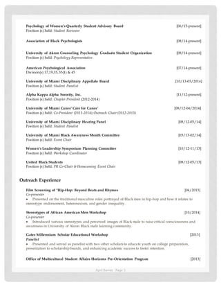 April Barnes Page 3
Psychology of Women’s Quarterly Student Advisory Board [06/15-present]
Position (s) held: Student Reviewer
Association of Black Psychologists [08/14-present]
University of Akron Counseling Psychology Graduate Student Organization [08/14-present]
Position (s) held: Psychology Representative
American Psychological Association [07/14-present]
Division(s) 17,19,35,35(1) & 45
University of Miami Disciplinary Appellate Board [10/13-05/2014]
Position (s) held: Student Panelist
Alpha Kappa Alpha Sorority, Inc. [11/12-present]
Position (s) held: Chapter President (2012-2014)
University of Miami Canes’ Care for Canes’ [08/12-04/2014]
Position (s) held: Co-President (2013-2014);Outreach Chair (2012-2013)
University of Miami Disciplinary Hearing Panel [08/12-05/14]
Position (s) held: Student Panelist
University of Miami Black Awareness Month Committee [03/13-02/14]
Position (s) held: Event Chair
Women’s Leadership Symposium Planning Committee [10/12-11/13]
Position (s) held: Workshop Coordinator
United Black Students [08/12-05/13]
Position (s) held: PR Co-Chair & Homecoming Event Chair
Outreach Experience
Film Screening of "Hip-Hop: Beyond Beats and Rhymes [04/2015]
Co-presenter
 Presented on the traditional masculine roles portrayed of Black men in hip-hop and how it relates to
stereotype endorsement, heterosexism, and gender inequality.
Stereotypes of African American Men Workshop [10/2014]
Co-presenter
 Introduced various stereotypes and perceived images of Black male to raise critical consciousness and
awareness in University of Akron Black male learning community.
Gates Millennium Scholar Educational Workshop [2013]
Panelist
 Presented and served as panelist with two other scholars to educate youth on college preparation,
presentation to scholarship boards, and enhancing academic success to foster retention.
Office of Multicultural Student Affairs Horizons Pre-Orientation Program [2013]
 