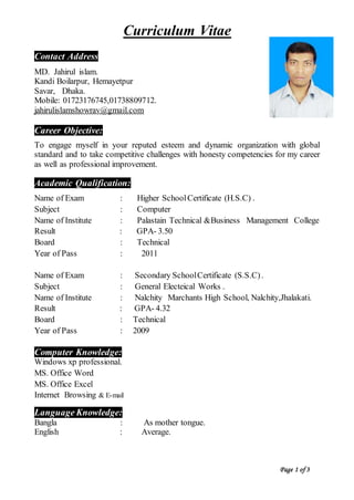 Curriculum Vitae
Contact Address
MD. Jahirul islam.
Kandi Boilarpur, Hemayetpur
Savar, Dhaka.
Mobile: 01723176745,01738809712.
jahirulislamshowrav@gmail.com
Career Objective:
To engage myself in your reputed esteem and dynamic organization with global
standard and to take competitive challenges with honesty competencies for my career
as well as professional improvement.
Academic Qualification:
Name of Exam : Higher SchoolCertificate (H.S.C) .
Subject : Computer
Name of Institute : Palastain Technical &Business Management College
Result : GPA- 3.50
Board : Technical
Year of Pass : 2011
Name of Exam : Secondary SchoolCertificate (S.S.C).
Subject : General Electeical Works .
Name of Institute : Nalchity Marchants High School, Nalchity,Jhalakati.
Result : GPA- 4.32
Board : Technical
Year of Pass : 2009
Computer Knowledge:
Windows xp professional.
MS. Office Word
MS. Office Excel
Internet Browsing & E-mail
Language Knowledge:
Bangla : As mother tongue.
English : Average.
Page 1 of 3
 
