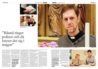 Reportage 11Fredag 18 december 2015LOKALIX10 Reportage Fredag 18 december 2015 LOKALIX
Det är en vanlig höstmor-
gon, och i ett trångt rum sitter
fem personer och väntar på att
den dagliga morgonandakten i
Nederkalix församling ska börja.
Tystnaden i rummet är påtaglig.
Det känns allvarligt och jag slås av
tanken ”tre av oss fem i rummet ä
präster”. Jag skulle kalla mig en van
kyrkobesökare, för gudtjänster har
så länge jag kan minnas varit en del
av mitt liv. Plötsligt börjar jag tänka
på min döda mormor. Hon som hade
rötter i laestadianismen och lärde
mig, redan som barn, att sitta tyst
och stilla på en kyrkbänk i timmar.
Hon hade inte varit stolt nu. Jag kan
inte låta bli att skruva på mig och
minuterna innan andakten börjar
känns verkligen långa.
På stolen snett till höger sitter en
lång man med svarta skinnskor, gråa
byxor, svart skjorta och prästkrage.
På vänster arm har han en stor silv-
rig klocka och på höger arm sitter
ett slitet, tunt, svart tennarmband
tillsammans med ett annat armband
i silver. Han har slutit ögonen och
är alldeles lugn. Det är en av kom-
ministrarna i Nederkalix församling
och han heter Mathias Johnselius.
Hans resa till att bli präst började
långt ifrån det här rummet. Barndo-
men hemma i Boden beskriver han
som vanlig. Egentligen var aldrig
den kristna tron jättestark hemma,
men den fanns där. Hans egen starka
tro var något som kom senare i livet.
– Jag brukade följa en kompis till
Pingstkyrkan när jag var tio - elva
år. Det minns jag som roligt. Man
fick bygga med byggsatser där och
det hela avslutades alltid med en an-
dakt. Det var inte konstigt alls.
När han hans äldre bror konfirme-
rade sig och berättade hur roligt det
var, blev valet självklart. Om bror-
san hade gjort det skulle han ock-
så konfirmeras. Och att nästan alla
andra klasskompisar och kompisar
i hans ålder gjorde det, var ett plus.
– Det var under konfirmationen
jag egentligen för första gången
kom djupare i kontakt med min tro
och Gud. Efter det engagerade jag
mig mer i kyrkan och det var på den
vägen det började.
– När jag berättade för min fa-
milj att jag skulle utbilda mig till
präst blev pappa först chockad. Han
ifrågasatte det aldrig, men han var
fundersam över hur jag kommit på
det här och undrade varför. Jag var
kring 25 år då, och när jag var 29 år
prästvigdes jag i Uppsala.
Han flyttade till Luleå och började
jobba som pastorsadjunk i Örnäsets
församling. Sen gick flyttlasset till
Kalix. Det är 16 år sedan nu.
Morgonandakten börjar med ett
stycke ur Psaltaren. Ljusen på det
lilla bordet som fungerar som alta-
ret brinner. Mitt emellan står korset.
Till vänster om bordet hänger en
tavla som föreställer Jesus som hål-
ler en människa i sina armar.
”Lovar herren min själ…” läser den
kvinnliga prästen som har en ledan-
de roll under andakten.
Andakter hålls varje morgon på
församlingsgården och det är ett bra
sätt att starta dagen tycker Mathias.
Han har öppnat ögonen nu och kor-
släser texten tillsammans med den
kvinnliga prästen. Han behöver inte
läsa texten, men han tittar ändå ned
i boken.
För många personer i Kalix har
han blivit ”prästen Mathias.” Det
skapar tysta krav, både från honom
själv och andra. På en liten ort som
Kalix tar han nästan alltid det säk-
ra före det osäkra och han hälsar på
alla han möter. Så att ingen ska kän-
na sig glömd.
Han var sjukhuspräst i många år
men sedan juni har han börjat arbe-
ta som en vanlig församlings präst.
Arbetet handlar mycket om möten.
Allt handlar om möten. Möten med
människor, mötet med Gud, möten
mellan mäniskor och Gud. Det är
mötena som gör arbetet speciellt.
Det kan handla om allt från att ta
del av någons största kärlek som
de vill fira och hylla, eller att möta
människor där livet tyckts ha ryckts
undan och ingenting kommer bli sig
likt igen.
– Det absolut tyngsta jag måste
göra i min tjänst, inte ofta men det
händer, är att ge dödsbud tillsam-
mans med polisen. Ibland ringer po-
lisen och då knyter det sig i magen.
På en liten ort blir man genast orolig
över vem det är som dött.
– Jag predikar evangeliet, jag är
mellan Gud och den värld vi lever
i. Alla bär vi en uppgift. En troende
lever evangeliet. Det är inte bara ett
yrke, det är också en livsstil att vara
präst. Det finns 6000 medlemmar
i Kalix och de vill att vi ska finnas
och fortsätta. Det är viktigt för mig.
Det gör mitt kall ännu mera viktigt.
De börjar sjunga psalm 178 ”Som
skimret över hav och sky”, klingar
orden klart och tydligt i de trånga
rummet där morgonandakten pågår.
Efter att psalmen tystnar fortsätter
den kvinnliga prästen. Vi ber. Jag
lägger ned mitt block i väskan och
det känns naturligt att knäppa hän-
derna. ”Vi ber för alla i Kalix, vi ber
för de unga som behöver extra stöd,
vi ber för dem som vill att vi ska be
för dem och vi ber för vår gäst här
idag.”
Sen blir det tyst igen innan alla re-
ser sig upp och går ut för att dricka
kaffe.
Anne Marit Pentha Päiviö
anne-marit.pentha.paivio.kalix
@folkbildning.net
”Ibland ringer
polisen och då
knyter det sig i
magen”
Mathias Johnselius arbetade som sjukhuspräst i Kalix under många år innan han blev församlingspräst.
”Närjagberättade
förminfamiljatt
jagskulleutbilda
migtillprästblev
pappaförst
chockad.”
”Detabsoluttyngs-
tajagmåstegörai
mintjänst,inteofta
mendethänder,
ärattgedödsbud
tillsammansmed
polisen” Att ha tid med barnen är viktigt. Här hjälper han Rebecca att göra kläder till familjens marsvin.
FOTO: CAROLINA BÄCKSTRÖM
I Kalix känner de flesta honom som prästen Mathias.
En roll som ställer krav.
 