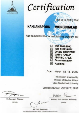 Certification
THis is to certify that
KANJANAPORN WONGCHALAD
<^Hf^ .A in
has completed the formal training program on
0 ISO 9001:2000
0 ISO 14001:2004
0 OH&S 18001:1999
0 GMP/HACCP
0 ISO/ IEC 17025
0 Documentation
0 Auditing
Date : March 1 2 - 1 6 , 2007
The program organized by
Division of Student Affairs
Ubon Ratchathani University
Certificate Number: LA2/03/Th 5859
Vy
Dr.Rapeepan Pitakaso
Instructor
Assistant Prof. Dr.Nalin Pianthong
Director
Mr.Thai Sangthean
Vice President for Student Affairs Ubon Ratchathani University
 