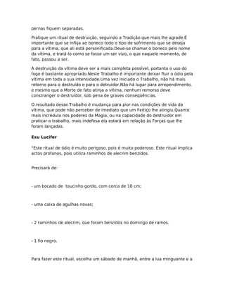pernas fiquem separadas.
Pratique um ritual de destruição, seguindo a Tradição que mais lhe agrade.É
importante que se inflija ao boneco todo o tipo de sofrimento que se deseja
para a vítima, que ali está personificada.Deve-se chamar o boneco pelo nome
da vítima, e tratá-lo como se fosse um ser vivo, o que naquele momento, de
fato, passou a ser.
A destruição da vítima deve ser a mais completa possível, portanto o uso do
fogo é bastante apropriado.Neste Trabalho é importante deixar fluir o ódio pela
vítima em toda a sua intensidade.Uma vez iniciado o Trabalho, não há mais
retorno para o destruído e para o detruidor.Não há lugar para arrependimento,
e mesmo que a Morte de fato atinja a vítima, nenhum remorso deve
constranger o destruidor, sob pena de graves conseqüências.
O resultado desse Trabalho é mudança para pior nas condições de vida da
vítima, que pode não perceber de imediato que um Feitiço lhe atingiu.Quanto
mais incrédula nos poderes da Magia, ou na capacidade do destruidor em
praticar o trabalho, mais indefesa ela estará em relação às Forças que lhe
foram lançadas.
Exu Lucifer
°Este ritual de ódio é muito perigoso, pois é muito poderoso. Este ritual implica
actos profanos, pois utiliza raminhos de alecrim benzidos.
Precisará de:
- um bocado de toucinho gordo, com cerca de 10 cm;
- uma caixa de agulhas novas;
- 2 raminhos de alecrim, que foram benzidos no domingo de ramos.
- 1 fio negro.
Para fazer este ritual, escolha um sábado de manhã, entre a lua minguante e a
 