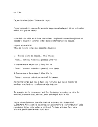 lua nova.
Faça o ritual em jejum. Vista-se de negro.
Pegue no toucinho e pense fortemente na pessoa visada pelo feitiço e vizualize
todo o mal que lhe deseja.
Espete no toucinho, ao acaso e sem contar, um grande número de agulhas no
bocado te toucinho, sentindo todo o ódio que tempor aquela pessoa.
Diga as essas frases:
"Diga ao mesmo tempo que espesta o toucinho:
1) Contra (nome da pessoa...) filho/ filha de
( fulana... nome da mãe dessa pessoa), uma vez
2) Contra (nome da pessoa...) filho/ filha de
( fulana... nome da mãe dessa pessoa), duas vezes,
3) Contra (nome da pessoa...) filho/ filha de
( fulana... nome da mãe dessa pessoa), três vezes
Ao mesmo tempo que está a dizer esta fórmula e que está a espetar as
agulhas, imagine todo o mal que deseja á pessoa.
De seguida, ponha em cruz os raminhos de alecrim benzidos, em cima do
toucinho, e amarre tudo, em cruz, com o fio negro. Faça 4 nós.
Pegue no seu feitiço na sua mão direita e enterre-o em terreno NÃO
CULTIVADO. Nunca volte a esse sítio para desenterrar o seu “embrulho”. Caso
contrário o feitiço pode voltar-se contra si. Por isso, antes de fazer esta
bruxaria, pense bem! Não há volta atrás...
 