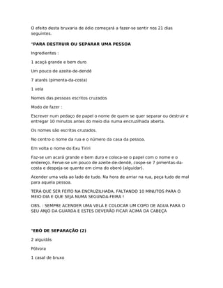 O efeito desta bruxaria de ódio começará a fazer-se sentir nos 21 dias
seguintes.
°PARA DESTRUIR OU SEPARAR UMA PESSOA
Ingredientes :
1 acaçá grande e bem duro
Um pouco de azeite-de-dendê
7 atarés (pimenta-da-costa)
1 vela
Nomes das pessoas escritos cruzados
Modo de fazer :
Escrever num pedaço de papel o nome de quem se quer separar ou destruir e
entregar 10 minutos antes do meio dia numa encruzilhada aberta.
Os nomes são escritos cruzados.
No centro o nome da rua e o número da casa da pessoa.
Em volta o nome do Exu Tiriri
Faz-se um acará grande e bem duro e coloca-se o papel com o nome e o
endereço. Ferve-se um pouco de azeite-de-dendê, cospe-se 7 pimentas-da-
costa e despeja-se quente em cima do oberó (alguidar).
Acender uma vela ao lado de tudo. Na hora de arriar na rua, peça tudo de mal
para aquela pessoa.
TERÁ QUE SER FEITO NA ENCRUZILHADA, FALTANDO 10 MINUTOS PARA O
MEIO DIA E QUE SEJA NUMA SEGUNDA-FEIRA !
OBS. : SEMPRE ACENDER UMA VELA E COLOCAR UM COPO DE AGUA PARA O
SEU ANJO DA GUARDA E ESTES DEVERÃO FICAR ACIMA DA CABEÇA
°EBÓ DE SEPARAÇÃO (2)
2 alguidás
Pólvora
1 casal de bruxo
 