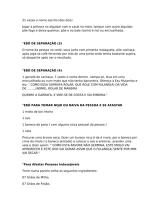 21 vezes o nome escrito (dos dois)
Jogar a pólvora no alguidar com o casal no meio, tampar com outro alguidar,
põe fogo e deixa queimar, põe e no bale (cemit é rio) ou encruzilhada.
°EBÓ DE SEPARAÇÃO (3)
O nome da pessoa no coité, soca junto com pimenta malagueta, põe cachaça,
após joga-se café fervendo por trás de uma porta onde tenha bastante sujeira,
só despache após ver o resultado.
°EBÓ DE SEPARAÇÃO (4)
1 garrafa de cachaça, 7 vezes o nome dentro , tampa-se, leva em uma
encruzilhada ou num mato que não tenha bananeira. Ofereça a Exu Mularnbo e
diz: " COMO ESSA GARRAFA ROLAR, QUE ROLE COM FULANO(A) DA VIDA
DE .........(NOME), ROLAR DE MANEIRA
QUEBRE A GARRAFA, E VIRE-SE DE COSTA E VAI EMBORA."
°EBÓ PARA TOMAR NOJO OU RAIVA DA PESSOA E SE AFASTAR
1 miolo de boi inteiro
1 ovo
1 boneco de pano ( com alguma coisa pessoal da pessoa )
1 vela
Procurar uma árvore seca, fazer um buraco no p é da á rvore, por o boneco por
cima do miolo ( o boneco sentado) e colocar o ovo e enterrar, acender uma
vela e dizer assim: " COMO ESTA ÁRVORE NÃO GERMINA, ESTE MIOLO VAI
APODRECER E ESTE OVO VAI GORAR ASSIM QUE O FULANO(A) SENTE POR MIM
VAI SECAR."
°Para Afastar Pessoas Indesejáveis
Torre numa panela velha os seguintes ingredientes:
07 Grãos de Milho;
07 Grãos de Feijão;
 