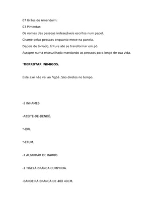07 Grãos de Amendoim:
03 Pimentas;
Os nomes das pessoas indesejáveis escritos num papel.
Chame pelas pessoas enquanto mexe na panela.
Depois de torrado, triture até se transformar em pó.
Assopre numa encruzilhada mandando as pessoas para longe de sua vida.
°DERROTAR INIMIGOS.
Este axé não vai ao *igbá .São diretos no tempo.
-2 INHAMES.
-AZEITE-DE-DENDÊ.
*-ORI.
*-EFUM.
-1 ALGUIDAR DE BARRO.
-1 TIGELA BRANCA CUMPRIDA.
-BANDEIRA BRANCA DE 40X 40CM.
 