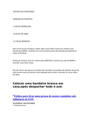 -RESTOS DE 9 REFEIÇÕES.
-BANDEJA DE PLÁSTICO.
-3 VELAS VERMELHAS.
-9 VELAS DE SEBO.
-12 VELAS BRANCAS.
Para livrar-se de inimigos e obter algo muito difícil coloca-se inhame com
dendê para BARÁ ,arriando em uma campina perto de estrada,acendendo as
velas vermelhas.
Arreia-se inhame com ori e efum para OBATALÁ, próximo ao axé do BARÁ e
acender suas doze velas.
Dar de comer aos eguns os restos das comidas na bandeja de plástico ao pé de
uma árvore seca,um pouco mais afastada dos orixás e acender as nove velas
de sebo.
Colocar uma bandeira branca em
casa,após despachar todo o axé.
°Feitiço para tirar uma pessoa de nossos caminhos sob
influência de EXU
MATERIAL NECESSÁRIO
* Farinha de mesa
 