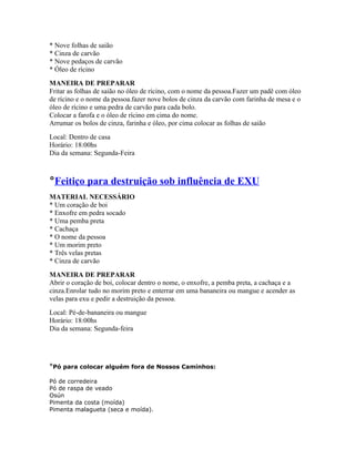 * Nove folhas de saião
* Cinza de carvão
* Nove pedaços de carvão
* Óleo de rícino
MANEIRA DE PREPARAR
Fritar as folhas de saião no óleo de rícino, com o nome da pessoa.Fazer um padê com óleo
de rícino e o nome da pessoa.fazer nove bolos de cinza da carvão com farinha de mesa e o
óleo de rícino e uma pedra de carvão para cada bolo.
Colocar a farofa e o óleo de rícino em cima do nome.
Arrumar os bolos de cinza, farinha e óleo, por cima colocar as folhas de saião
Local: Dentro de casa
Horário: 18:00hs
Dia da semana: Segunda-Feira
°Feitiço para destruição sob influência de EXU
MATERIAL NECESSÁRIO
* Um coração de boi
* Enxofre em pedra socado
* Uma pemba preta
* Cachaça
* O nome da pessoa
* Um morim preto
* Três velas pretas
* Cinza de carvão
MANEIRA DE PREPARAR
Abrir o coração de boi, colocar dentro o nome, o enxofre, a pemba preta, a cachaça e a
cinza.Enrolar tudo no morim preto e enterrar em uma bananeira ou mangue e acender as
velas para exu e pedir a destruição da pessoa.
Local: Pé-de-bananeira ou mangue
Horário: 18:00hs
Dia da semana: Segunda-feira
°Pó para colocar alguém fora de Nossos Caminhos:
Pó de corredeira
Pó de raspa de veado
Osún
Pimenta da costa (moída)
Pimenta malagueta (seca e moída).
 