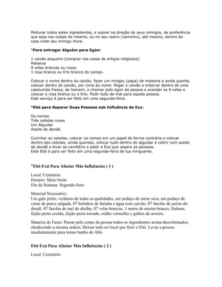 Misturar todos estes ingredientes, e soprar na direção de seus inimigos, de preferência
que seja nas costas do mesmo, ou no seu rastro (caminho), até mesmo, dentro da
casa onde seu inimigo more.
°Para entregar Alguém para Egún:
1 caixão pequeno (comprar nas casas de artigos religiosos)
Maisena
9 velas brancas ou roxas
1 rosa branca ou lírio branco do campo.
Colocar o nome dentro do caixão, fazer um mingau (papa) de maisena e ainda quente,
colocar dentro do caixão, por cima do nome. Pegar o caixão e enterrar dentro de uma
catatumba fresca, de homem, e chamar pelo egún da pessoa e acender as 9 velas e
colocar a rosa branca ou o lírio. Pedir tudo de mal para aquela pessoa.
Este serviço é para ser feito em uma segunda-feira.
°Ebó para Separar Duas Pessoas sob Influência de Exu:
Os nomes
Três cebolas roxas
Um Alguidar
Azeite de dendê.
Cozinhar as cebolas, colocar os nomes em um papel de forma contrária e colocar
dentro das cebolas, ainda quentes, colocar tudo dentro do alguidar e cobrir com azeite
de dendê e levar ao cemitério e pedir a Exú que separe as pessoas.
Este Ebó é para ser feito em uma segunda-feira de lua minguante.
°Ebó Exú Para Afastar Más Influências ( 1 )
Local: Cemitério
Horário: Meia-Noite
Dia da Semana: Segunda-feira
Material Necessário:
Um galo preto, verduras de todas as qualidades, um pedaço de carne seca, um pedaço de
carne de porco salgada, 07 bolinhos de farinha e água com carvão, 07 farofas de azeite-de-
dendê, 07 farofas de mel de abelha, 07 velas brancas, 1 metro de morim branco, Duburu,
feijão preto cozido, feijão preto torrado, milho vermelho e galhos de aroeira.
Maneira de Fazer: Passar pelo corpo da pessoa todos os ingredientes acima descriminados,
obedecendo a mesma ordem. Deixar tudo no local que fizer o Ebó. Levar a pessoa
imediatamente para tomar banho de Abô.
Ebó Exú Para Afastar Más Influências ( 2 )
Local: Cemitério
 