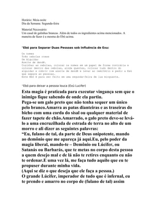 Horário: Meia-noite
Dia da Semana: Segunda-feira
Material Necessário:
Um casal de galinhas brancas. Além de todos os ingredientes acima mencionados. A
maneira de fazer é a mesma do Ebó acima.
°Ebó para Separar Duas Pessoas sob Influência de Exu:
Os nomes
Três cebolas roxas
Um Alguidar
Azeite de dendê.
Cozinhar as cebolas, colocar os nomes em um papel de forma contrária e
colocar dentro das cebolas, ainda quentes, colocar tudo dentro do
alguidar e cobrir com azeite de dendê e levar ao cemitério e pedir a Exú
que separe as pessoas.
Este Ebó é para ser feito em uma segunda-feira de lua minguante.
°Ebó para deixar a pessoa louca (Exú Lucifer)
Esta magia é praticada para executar vingança sem que o
inimigo fique sabendo de onde ela partiu.
Pega-se um galo preto que não tenha sequer um único
pelo branco.Amarra as patas dianteiras e as traseiras do
bicho com uma corda do sisal ou qualquer material de
fazer tapete de chão.Amarrado, o galo preto deve-se levá-
lo a uma encruzilhada de estrada de terra no alto de um
morro e ali dizer as seguintes palavras:
“Eu, fulano de tal, da parte de Deus onipotente, mando
ao demônio que me apareça já aqui.Eu, pelo poder da
magia liberal, mando-te – Demônio ou Lúcifer, ou
Satanás ou Barbarás, que te metas no corpo desta pessoa
a quem desejo mal e de lá não te retires enquanto eu não
te ordenar.E uma vez lá, me faça tudo aquilo que eu te
propuser durante minha vida.
(Aqui se diz o que deseja que ele faça a pessoa.)
O grande Lúcifer, imperador de tudo que é infernal, eu
te prendo e amarro no corpo de (fulano de tal) assim
 