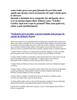 como tenho preso este gato.Quando tiveres feito tudo
aquilo que desejo, trarei novamente até aqui o bicho para
te oferecer.
Quando o demônio tiver cumprido sua obrigação, deve-
se ir ao mesmo lugare dizer 2(duas) vezes: “Lúcifer,
Lúcifer, aqui tens o que te prometi!”Dita estas palavras,
soltar o gato imediatamente.
°Feitiçaria para prender a pessoa amada com pregos de
caixão de defunto (Egun)
Entrar num cemitério com o pensamento fixo no feitiço que se pretende fazer e trazer lá de
dentro cinco pregos arrancados de um caixão de defunto.Pegar também um pedaço de tábua
no cemitério, riscar nesta tábua uma cruz e, sobre ela, escrever, riscando, o nome da pessoa
que se pretende enfeitiçar.Pregar então os cinco pregos, um em cada ponta da cruz e o
último no centro, na junção dos dois discos, dizendo, enquanto prega, as seguintes palavras:
1º prego: Fulano ou fulana, eu te rogo em nome de Satanás, Bárbaras e Caifaz, que fique
preso (ou presa) a mim, assim como Lúcifer está preso nas profundezas do inferno.
2º prego: Fulano ou fulana, eu te prendo e amarro dentro desta cruz, assim como a cruz de
Jesus Cristo dentro deste risco foi enterrado e o sangue de Jesus Cristo nela foi
derramado.Assim eu, fulano, te notifico para que não me faltes a isto.
3º prego: Fulano ou fulana, eu te ligo a mim eternamente, assim como Satanás está ligado
ao inferno.
4º prego: Fulano ou fulana, eu te prendo e amarro dentro desta cruz, para que tu não tenhas
sossego nem descanso, sanão quando estiveres em minha companhia, pelo poder de
Santanás, de Maria Padilha e de toda sua falange.
5º prego: Fulano ou fulana, só quando Deus deixar de ser Deus, e o defunto a quem
serviram estes pregos falar, é que me hás de deixar.
Ao dizer a última palavra, deve-se dar uma forte pancada no prego.E a pessoa enfeitiçada
estará definitivamente e irremediavelmente ligada á outra pelo feitiço.
Guardar bem escondida a tábua com os pregos, a cruz e o nome.Quando quiser destruir o
feitiço é só queimá-la.
 