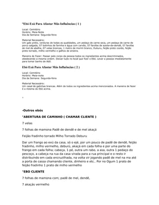 °Ebó Exú Para Afastar Más Influências ( 1 )
Local: Cemitério
Horário: Meia-Noite
Dia da Semana: Segunda-feira
Material Necessário:
Um galo preto, verduras de todas as qualidades, um pedaço de carne seca, um pedaço de carne de
porco salgada, 07 bolinhos de farinha e água com carvão, 07 farofas de azeite-de-dendê, 07 farofas
de mel de abelha, 07 velas brancas, 1 metro de morim branco, Duburu, feijão preto cozido, feijão
preto torrado, milho vermelho e galhos de aroeira.
Maneira de Fazer: Passar pelo corpo da pessoa todos os ingredientes acima descriminados,
obedecendo a mesma ordem. Deixar tudo no local que fizer o Ebó. Levar a pessoa imediatamente
para tomar banho de Abô.
Ebó Exú Para Afastar Más Influências ( 2 )
Local: Cemitério
Horário: Meia-noite
Dia da Semana: Segunda-feira
Material Necessário:
Um casal de galinhas brancas. Além de todos os ingredientes acima mencionados. A maneira de fazer
é a mesma do Ebó acima.
°
-Outros ebós
°ABERTURA DE CAMINHO ( CHAMAR CLIENTE )
7 velas
7 folhas de mamona Padê de dendê e de mel akaçá
Feijão fradinho torrado Milho Torrado Deburu
Dar um frango ao exú da casa, só o ejé, por um pouco de padê de dendê, feijão
fradinho, milho vermelho, deburú, akaçá em cada folha e por uma parte do
frango em cada folha; cabeça, 1 pé, outra um rabo, a asa, outra 1 pedaço do
pescoço, a cabeça na rua da casa virada para a rua principal e o resto ir
distribuindo em cada encruzilhada, na volta vir jogando padê de mel na ma até
a porta de cassa chamando cliente, dinheiro e etc.. Por no Ogum 1 prato de
feijão fradinho 1 prato de milho vermelho
°EBO CLIENTE
7 folhas de mamona com; padê de mel, dendê,
7 akaçás vermelho
 