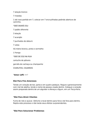 7 akaçás branco
7 moedas
1 obi roxo partido em 7, colocar em 7 encruzilhadas pedindo abertura de
caminho.
°EBÓ OKARÃ ESU
7 padès diferente
3 akaçás
7 acarajés
7 punhados de deburú
7 velas
Vá metro branco, preto e vermelho
1 frango
°EBÓ DE ESÚ NA RUA
cartucho de pólvora
garrafa de cachaça ou champanhe
CHARUTOS, CIGARROS
°Amor (aff) ¬¬'
Ebó Para Fins Amorosos
Tendo um coração de boi, parta-o em quatro pedaços. Regue-o generosamente
com mel de abelha, tendo o nome da pessoa visada dentro. Coloque o coração
assim preparado dentro de um alguidar e ofereça a Ogum, em um Terça-feira.
°Ebó Para Atrair Clientes
Fumo de rolo e açúcar. Defume o local dentro para fora e de fora para dentro.
Repita este processo e não tarda seus efeitos surpreendentes.
°Ebó Para Solucionar Problemas
 