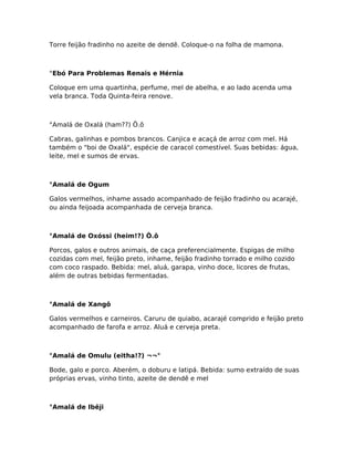 Torre feijão fradinho no azeite de dendê. Coloque-o na folha de mamona.
°Ebó Para Problemas Renais e Hérnia
Coloque em uma quartinha, perfume, mel de abelha, e ao lado acenda uma
vela branca. Toda Quinta-feira renove.
°Amalá de Oxalá (ham??) Õ.õ
Cabras, galinhas e pombos brancos. Canjica e acaçá de arroz com mel. Há
também o "boi de Oxalá", espécie de caracol comestível. Suas bebidas: água,
leite, mel e sumos de ervas.
°Amalá de Ogum
Galos vermelhos, inhame assado acompanhado de feijão fradinho ou acarajé,
ou ainda feijoada acompanhada de cerveja branca.
°Amalá de Oxóssi (heim!?) Ô.ô
Porcos, galos e outros animais, de caça preferencialmente. Espigas de milho
cozidas com mel, feijão preto, inhame, feijão fradinho torrado e milho cozido
com coco raspado. Bebida: mel, aluá, garapa, vinho doce, licores de frutas,
além de outras bebidas fermentadas.
°Amalá de Xangô
Galos vermelhos e carneiros. Caruru de quiabo, acarajé comprido e feijão preto
acompanhado de farofa e arroz. Aluá e cerveja preta.
°Amalá de Omulu (eitha!?) ¬¬°
Bode, galo e porco. Aberém, o doburu e latipá. Bebida: sumo extraído de suas
próprias ervas, vinho tinto, azeite de dendê e mel
°Amalá de Ibêji
 
