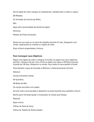 Numa tigela de vidro coloque os ingredientes, obedecendo a ordem a seguir:
08 Moedas;
01 Punhado de Farinha de Milho;
Mel;
Água até a proximidade da borda da tigela;
Perfume;
Pétalas de Flores Amarelas.
Deixe em sua casa ou no local de trabalho durante 07 dias. Despache num
verde, reaproveite as moedas e a tigela de vidro.
Peça á Oxum properidade e fartura.
Para Conseguir seus Objetivos
Pegue uma tigela de vidro e coloque no fundo um papel com seus objetivos
escritos. Coloque mel por cima. Encha a tigela com água e 08 flores brancas.
Guarde por 08 dias. Despache no verde. Faça todos os seus pedido á Oxalá.
Para Estreitar Laços de Amizade e Melhorar o Relacionamento Familiar
Material
Camjica Amarela cozida;
04 Quindins;
08 Balas de Mel;
Os nomes escreitos num papel.
Arrume tudo numa bandeja e despache na praia fazendo seus pedidos á Oxum.
Banho para Yemanjá Ajudar a Conquistar as Coisas que Deseja
Material
Água morna
FOlhas de Pata de Vaca;
Folhas de Tapete de Oxalá (boldo);
 
