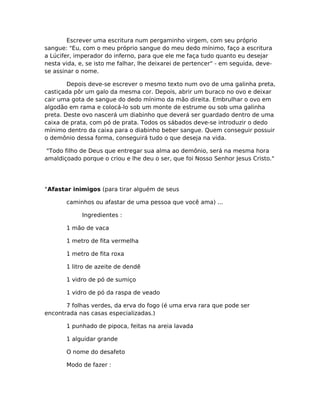 Escrever uma escritura num pergaminho virgem, com seu próprio
sangue: "Eu, com o meu próprio sangue do meu dedo mínimo, faço a escritura
a Lúcifer, imperador do inferno, para que ele me faça tudo quanto eu desejar
nesta vida, e, se isto me falhar, lhe deixarei de pertencer" - em seguida, deve-
se assinar o nome.
Depois deve-se escrever o mesmo texto num ovo de uma galinha preta,
castiçada pôr um galo da mesma cor. Depois, abrir um buraco no ovo e deixar
cair uma gota de sangue do dedo mínimo da mão direita. Embrulhar o ovo em
algodão em rama e colocá-lo sob um monte de estrume ou sob uma galinha
preta. Deste ovo nascerá um diabinho que deverá ser guardado dentro de uma
caixa de prata, com pó de prata. Todos os sábados deve-se introduzir o dedo
mínimo dentro da caixa para o diabinho beber sangue. Quem conseguir possuir
o demônio dessa forma, conseguirá tudo o que deseja na vida.
"Todo filho de Deus que entregar sua alma ao demônio, será na mesma hora
amaldiçoado porque o criou e lhe deu o ser, que foi Nosso Senhor Jesus Cristo."
°Afastar inimigos (para tirar alguém de seus
caminhos ou afastar de uma pessoa que você ama) ...
Ingredientes :
1 mão de vaca
1 metro de fita vermelha
1 metro de fita roxa
1 litro de azeite de dendê
1 vidro de pó de sumiço
1 vidro de pó da raspa de veado
7 folhas verdes, da erva do fogo (é uma erva rara que pode ser
encontrada nas casas especializadas.)
1 punhado de pipoca, feitas na areia lavada
1 alguidar grande
O nome do desafeto
Modo de fazer :
 
