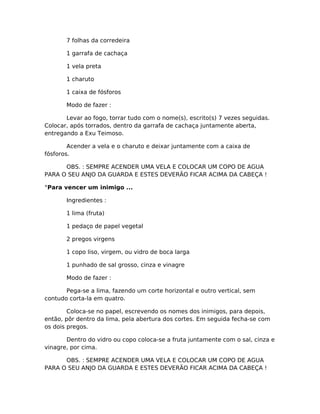 7 folhas da corredeira
1 garrafa de cachaça
1 vela preta
1 charuto
1 caixa de fósforos
Modo de fazer :
Levar ao fogo, torrar tudo com o nome(s), escrito(s) 7 vezes seguidas.
Colocar, após torrados, dentro da garrafa de cachaça juntamente aberta,
entregando a Exu Teimoso.
Acender a vela e o charuto e deixar juntamente com a caixa de
fósforos.
OBS. : SEMPRE ACENDER UMA VELA E COLOCAR UM COPO DE AGUA
PARA O SEU ANJO DA GUARDA E ESTES DEVERÃO FICAR ACIMA DA CABEÇA !
°Para vencer um inimigo ...
Ingredientes :
1 lima (fruta)
1 pedaço de papel vegetal
2 pregos virgens
1 copo liso, virgem, ou vidro de boca larga
1 punhado de sal grosso, cinza e vinagre
Modo de fazer :
Pega-se a lima, fazendo um corte horizontal e outro vertical, sem
contudo corta-la em quatro.
Coloca-se no papel, escrevendo os nomes dos inimigos, para depois,
então, pôr dentro da lima, pela abertura dos cortes. Em seguida fecha-se com
os dois pregos.
Dentro do vidro ou copo coloca-se a fruta juntamente com o sal, cinza e
vinagre, por cima.
OBS. : SEMPRE ACENDER UMA VELA E COLOCAR UM COPO DE AGUA
PARA O SEU ANJO DA GUARDA E ESTES DEVERÃO FICAR ACIMA DA CABEÇA !
 