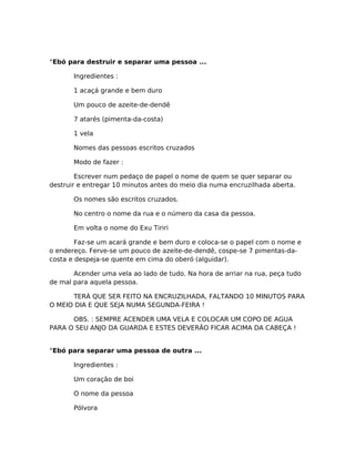 °Ebó para destruir e separar uma pessoa ...
Ingredientes :
1 acaçá grande e bem duro
Um pouco de azeite-de-dendê
7 atarés (pimenta-da-costa)
1 vela
Nomes das pessoas escritos cruzados
Modo de fazer :
Escrever num pedaço de papel o nome de quem se quer separar ou
destruir e entregar 10 minutos antes do meio dia numa encruzilhada aberta.
Os nomes são escritos cruzados.
No centro o nome da rua e o número da casa da pessoa.
Em volta o nome do Exu Tiriri
Faz-se um acará grande e bem duro e coloca-se o papel com o nome e
o endereço. Ferve-se um pouco de azeite-de-dendê, cospe-se 7 pimentas-da-
costa e despeja-se quente em cima do oberó (alguidar).
Acender uma vela ao lado de tudo. Na hora de arriar na rua, peça tudo
de mal para aquela pessoa.
TERÁ QUE SER FEITO NA ENCRUZILHADA, FALTANDO 10 MINUTOS PARA
O MEIO DIA E QUE SEJA NUMA SEGUNDA-FEIRA !
OBS. : SEMPRE ACENDER UMA VELA E COLOCAR UM COPO DE AGUA
PARA O SEU ANJO DA GUARDA E ESTES DEVERÃO FICAR ACIMA DA CABEÇA !
°Ebó para separar uma pessoa de outra ...
Ingredientes :
Um coração de boi
O nome da pessoa
Pólvora
 