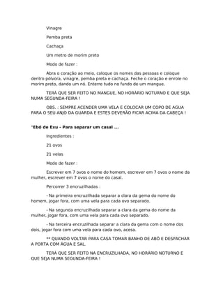 Vinagre
Pemba preta
Cachaça
Um metro de morim preto
Modo de fazer :
Abra o coração ao meio, coloque os nomes das pessoas e coloque
dentro pólvora, vinagre, pemba preta e cachaça. Feche o coração e enrole no
morim preto, dando um nó. Enterre tudo no fundo de um mangue.
TERÁ QUE SER FEITO NO MANGUE, NO HORÁRIO NOTURNO E QUE SEJA
NUMA SEGUNDA-FEIRA !
OBS. : SEMPRE ACENDER UMA VELA E COLOCAR UM COPO DE AGUA
PARA O SEU ANJO DA GUARDA E ESTES DEVERÃO FICAR ACIMA DA CABEÇA !
°Ebó de Exu - Para separar um casal ...
Ingredientes :
21 ovos
21 velas
Modo de fazer :
Escrever em 7 ovos o nome do homem, escrever em 7 ovos o nome da
mulher, escrever em 7 ovos o nome do casal.
Percorrer 3 encruzilhadas :
- Na primeira encruzilhada separar a clara da gema do nome do
homem, jogar fora, com uma vela para cada ovo separado.
- Na segunda encruzilhada separar a clara da gema do nome da
mulher, jogar fora, com uma vela para cada ovo separado.
- Na terceira encruzilhada separar a clara da gema com o nome dos
dois, jogar fora com uma vela para cada ovo, acesa.
** QUANDO VOLTAR PARA CASA TOMAR BANHO DE ABÔ E DESPACHAR
A PORTA COM ÁGUA E SAL.
TERÁ QUE SER FEITO NA ENCRUZILHADA, NO HORÁRIO NOTURNO E
QUE SEJA NUMA SEGUNDA-FEIRA !
 