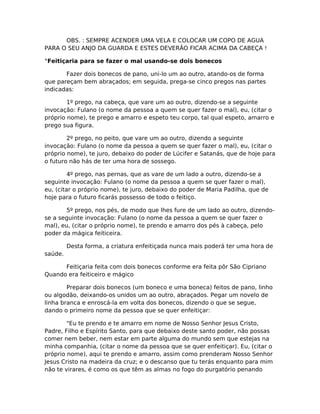 OBS. : SEMPRE ACENDER UMA VELA E COLOCAR UM COPO DE AGUA
PARA O SEU ANJO DA GUARDA E ESTES DEVERÃO FICAR ACIMA DA CABEÇA !
°Feitiçaria para se fazer o mal usando-se dois bonecos
Fazer dois bonecos de pano, uni-lo um ao outro, atando-os de forma
que pareçam bem abraçados; em seguida, prega-se cinco pregos nas partes
indicadas:
1º prego, na cabeça, que vare um ao outro, dizendo-se a seguinte
invocação: Fulano (o nome da pessoa a quem se quer fazer o mal), eu, (citar o
próprio nome), te prego e amarro e espeto teu corpo, tal qual espeto, amarro e
prego sua figura.
2º prego, no peito, que vare um ao outro, dizendo a seguinte
invocação: Fulano (o nome da pessoa a quem se quer fazer o mal), eu, (citar o
próprio nome), te juro, debaixo do poder de Lúcifer e Satanás, que de hoje para
o futuro não hás de ter uma hora de sossego.
4º prego, nas pernas, que as vare de um lado a outro, dizendo-se a
seguinte invocação: Fulano (o nome da pessoa a quem se quer fazer o mal),
eu, (citar o próprio nome), te juro, debaixo do poder de Maria Padilha, que de
hoje para o futuro ficarás possesso de todo o feitiço.
5º prego, nos pés, de modo que lhes fure de um lado ao outro, dizendo-
se a seguinte invocação: Fulano (o nome da pessoa a quem se quer fazer o
mal), eu, (citar o próprio nome), te prendo e amarro dos pés à cabeça, pelo
poder da mágica feiticeira.
Desta forma, a criatura enfeitiçada nunca mais poderá ter uma hora de
saúde.
Feitiçaria feita com dois bonecos conforme era feita pôr São Cipriano
Quando era feiticeiro e mágico
Preparar dois bonecos (um boneco e uma boneca) feitos de pano, linho
ou algodão, deixando-os unidos um ao outro, abraçados. Pegar um novelo de
linha branca e enroscá-la em volta dos bonecos, dizendo o que se segue,
dando o primeiro nome da pessoa que se quer enfeitiçar:
"Eu te prendo e te amarro em nome de Nosso Senhor Jesus Cristo,
Padre, Filho e Espírito Santo, para que debaixo deste santo poder, não possas
comer nem beber, nem estar em parte alguma do mundo sem que estejas na
minha companhia, (citar o nome da pessoa que se quer enfeitiçar). Eu, (citar o
próprio nome), aqui te prendo e amarro, assim como prenderam Nosso Senhor
Jesus Cristo na madeira da cruz; e o descanso que tu terás enquanto para mim
não te virares, é como os que têm as almas no fogo do purgatório penando
 