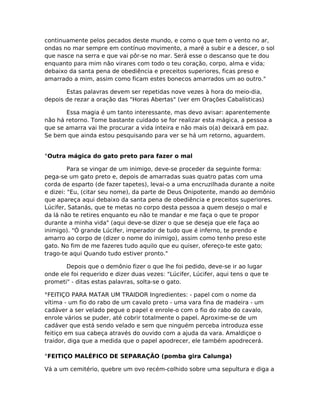 continuamente pelos pecados deste mundo, e como o que tem o vento no ar,
ondas no mar sempre em contínuo movimento, a maré a subir e a descer, o sol
que nasce na serra e que vai pôr-se no mar. Será esse o descanso que te dou
enquanto para mim não virares com todo o teu coração, corpo, alma e vida;
debaixo da santa pena de obediência e preceitos superiores, ficas preso e
amarrado a mim, assim como ficam estes bonecos amarrados um ao outro."
Estas palavras devem ser repetidas nove vezes à hora do meio-dia,
depois de rezar a oração das "Horas Abertas" (ver em Orações Cabalísticas)
Essa magia é um tanto interessante, mas devo avisar: aparentemente
não há retorno. Tome bastante cuidado se for realizar esta mágica, a pessoa a
que se amarra vai lhe procurar a vida inteira e não mais o(a) deixará em paz.
Se bem que ainda estou pesquisando para ver se há um retorno, aguardem.
°Outra mágica do gato preto para fazer o mal
Para se vingar de um inimigo, deve-se proceder da seguinte forma:
pega-se um gato preto e, depois de amarradas suas quatro patas com uma
corda de esparto (de fazer tapetes), levai-o a uma encruzilhada durante a noite
e dizei: "Eu, (citar seu nome), da parte de Deus Onipotente, mando ao demônio
que apareça aqui debaixo da santa pena de obediência e preceitos superiores.
Lúcifer, Satanás, que te metas no corpo desta pessoa a quem desejo o mal e
da lá não te retires enquanto eu não te mandar e me faça o que te propor
durante a minha vida" (aqui deve-se dizer o que se deseja que ele faça ao
inimigo). "Ó grande Lúcifer, imperador de tudo que é inferno, te prendo e
amarro ao corpo de (dizer o nome do inimigo), assim como tenho preso este
gato. No fim de me fazeres tudo aquilo que eu quiser, ofereço-te este gato;
trago-te aqui Quando tudo estiver pronto."
Depois que o demônio fizer o que lhe foi pedido, deve-se ir ao lugar
onde ele foi requerido e dizer duas vezes: "Lúcifer, Lúcifer, aqui tens o que te
prometi" - ditas estas palavras, solta-se o gato.
°FEITIÇO PARA MATAR UM TRAIDOR Ingredientes: - papel com o nome da
vítima - um fio do rabo de um cavalo preto - uma vara fina de madeira - um
cadáver a ser velado pegue o papel e enrole-o com o fio do rabo do cavalo,
enrole vários se puder, até cobrir totalmente o papel. Aproxime-se de um
cadáver que está sendo velado e sem que ninguém perceba introduza esse
feitiço em sua cabeça através do ouvido com a ajuda da vara. Amaldiçoe o
traidor, diga que a medida que o papel apodrecer, ele também apodrecerá.
°FEITIÇO MALÉFICO DE SEPARAÇÃO (pomba gira Calunga)
Vá a um cemitério, quebre um ovo recém-colhido sobre uma sepultura e diga a
 