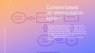 Content based
recommendation
system
• A Content-Based Recommender works by the
data that we take from the user, either explicitly
(rating) or implicitly (clicking on a link). By the
data we create a user profile, which is then used
to suggest to the user, as the user provides more
input or take more actions on the
recommendation, the engine becomes more
accurate.
 