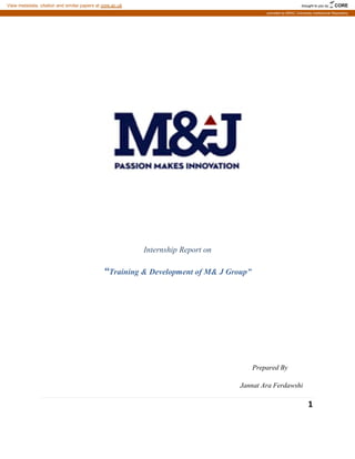 “Training & Development of M& J Group
Internship Report on
Training & Development of M& J Group”
Prepared By
Jannat Ara
1
Prepared By
Ara Ferdawshi
brought to you by CORE
View metadata, citation and similar papers at core.ac.uk
provided by BRAC University Institutional Repository
 