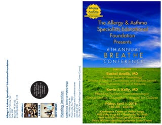 Allergy&AsthmaSpecialistsSM
EducationalFoundation
470SentryParkwayEast
Suite200
BlueBell,PA19422
610-825-5800Ext.1123
MeetingLocation:
(ThisisNOTtheValleyForgeConventionCenter/Casino)
TheAllergy&
AsthmaSpecialists
Educational
Foundationhelpsto
supportthis
conference.
6 T H A N N U A L
B R E A T H E
GUEST SPEAKERS
C O N F E R E N C E
Friday, 6
7:00 AM – 4:00 PM
6THANNUAL
• 194
Next to the Girl Scout Council of Eastern PA
(This is NOT the Valley Forge Convention Center/Casino)
CONFERENCE
BREATHE
Kevin J. Kelly, MD
Attending Pediatric Gastroenterologist
Clinical Staff St. Christopher's Hospital for Children
Rachel Anolik, MD
Assistant Professor Dermatology
Director of Medical Dermatology and Inpatient Service
Temple University School of Medicine
The Allergy & Asthma
Specialists Educational
Foundation
Presents
ConferenceCenteratValleyForge
 