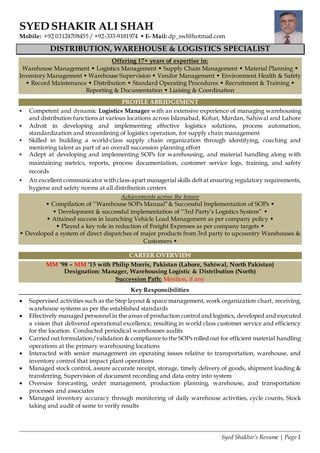 Syed Shakhir’s Resume | Page 1
SYED SHAKIR ALI SHAH
Mobile: +92 03124708455 / +92-333-9181974  E- Mail: dp_swl@hotmail.com
DISTRIBUTION, WAREHOUSE & LOGISTICS SPECIALIST
Offering 17+ years of expertise in:
Warehouse Management  Logistics Management  Supply Chain Management  Material Planning 
Inventory Management  Warehouse Supervision  Vendor Management  Environment Health & Safety
 Record Maintenance  Distribution  Standard Operating Procedures  Recruitment & Training 
Reporting & Documentation  Liaising & Coordination
PROFILE ABRIDGEMENT
 Competent and dynamic Logistics Manager with an extensive experience of managing warehousing
and distribution functions at various locations across Islamabad, Kohat, Mardan, Sahiwal and Lahore
 Adroit in developing and implementing effective logistics solutions, process automation,
standardization and streamlining of logistics operation, for supply chain management
 Skilled in building a world-class supply chain organization through identifying, coaching and
mentoring talent as part of an overall succession planning effort
 Adept at developing and implementing SOPs for warehousing, and material handling along with
maintaining metrics, reports, process documentation, customer service logs, training, and safety
records
 An excellent communicator with class-apart managerial skills deft at ensuring regulatory requirements,
hygiene and safety norms at all distribution centers
Achievements across the tenure
 Compilation of “Warehouse SOPs Manual”& Successful Implementation of SOPs 
 Development & successful implementation of “3rd Party’s Logistics System” 
 Attained success in launching Vehicle Load Management as per company policy 
 Played a key role in reduction of Freight Expenses as per company targets 
 Developed a system of direct dispatches of major products from 3rd party to upcountry Warehouses &
Customers 
CAREER OVERVIEW
MM ‘98 – MM ‘15 with Philip Morris, Pakistan (Lahore, Sahiwal, North Pakistan)
Designation: Manager, Warehousing Logistic & Distribution (North)
Succession Path: Mention, if any
Key Responsibilities
 Supervised activities such as the Step layout & space management, work organization chart, receiving,
warehouse systems as per the established standards
 Effectively managed personnel in the areas of production control and logistics, developed and executed
a vision that delivered operational excellence, resulting in world class customer service and efficiency
for the location. Conducted periodical warehouses audits
 Carried out formulation/validation & compliance to the SOPs rolled out for efficient material handling
operations at the primary warehousing locations
 Interacted with senior management on operating issues relative to transportation, warehouse, and
inventory control that impact plant operations
 Managed stock control, assure accurate receipt, storage, timely delivery of goods, shipment loading &
transferring, Supervision of document recording and data entry into system
 Oversaw forecasting, order management, production planning, warehouse, and transportation
processes and associates
 Managed inventory accuracy through monitoring of daily warehouse activities, cycle counts, Stock
taking and audit of same to verify results
 