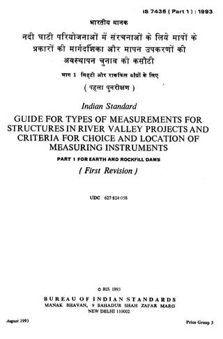 Indian Standard
GUIDEFORTYPESOFMEASUREMENTSFOR
STRUCTURESINRIVERVALLEYPR~JEKTSAND
CRITBRIAFORCHOICEANDLOCATIONOF
MEASURINGINSTRUMENTS
PART 1 FOR EARTH AND ROCKFILL DAMS
( First Revision)
August 19%
UDC 627.824058
0 BJS 1993
BUREAU OF INDIAN STANDARDS
MANAK BHAVAN, 9 BAHADUR SHAH ZAFAR MARG
NEW DELHI 110002
Price Group 3
( Reaffirmed 1998 )
 