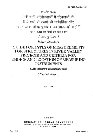 ,
IS 7436 (Part 2) : 1997 u
Indian ‘Standard
GUIDE FOR TYPES OF MEASUREMENTS
FOR STRUCTURES IN RIVER VALLEY
PROJECTS AND CRITERIA FOR
CHOICE AND LOCATION OF MEASURING /
INSTRUMENTS
PART 2 CONCRETE AND MASONRY DAMS
( First Revision )I
ICS 93.160
@ BIS 1997
BUREAU OF INDIAN STANDARDS
ML4NAKBHAVAN, 9 BAHADUR SHAH ZAFAR MARG
NEW DELHI 110002
JLGW 1997 Price Group 5
 