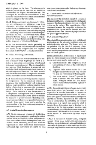 IS 7436 (Part 2) : 1997
which is placed on the base. The clinometer is
properly placed on the base and air bubble is
centered with the help of a micrometer screw. The
reading of the micrometer screw obtained at any
particular line of observation when referred to the
initial reading gives the value of tilt.
6.5.6.2 Tilt measurements are also made by vibrat-
ing wire clinometers. Vibrating wire type
clinometers are either surface-mounted or em-
bedded in the body of the dam. A cylindrical core
houses a special pendulum surrounded by damping
oil. A vibrating wire is stretched between the pen-
dulum and the core. The instrument works on the
principle that any change in the position of pen-
dulum will change the tension in the vibrating wire
and its frequency of vibration~will change.
6.5.6.3 Tilt measurements should preferably be
marie where plumb line observations are made so
that results can be compared and used together.
For details IS 13073 (Part 1) may be referred to.
6.6 Stress Measuring Instruments
6.6.-I One of the stress meters commonly used con-
sists of mercury filled diaphragm to which is at-
tached a measuring unit consisting of unbonded
resistance-wire strain meter. The stress applied to
the mercury filled diaphragm is converted into
strain by elastic deformation of diaphragm and is
measured by the strain meter. The meter is useful
only for the measurement of compressive stress and
cannot be used for tensile stress measurement.
6.6.2 Stressmeter is located only in zones subjected
to compression. As the maximum stresses are
developed near the foundation both in reservoir
full and empty conditions and at a location Where
height of the dam is maximum, the stressmeters
should be located in the monolith of maximum
height. There should be at least 5 stress meters in
a straight line from upstream face to downstream
face and in the horizontal plane. Stresses may also
be measured at special locations where high stres-
setsare anticipated or where special information is
desired. Stress meters could also be used on the
upstream face of the dam for the determination of
pressure exerted by silt.
6.7 Strain Measuring Instruments
6.7.1 Strain meters can be generally divided into
two classes, namely (a) meters which can be used on
surface and at accessible location; and (b) meters
that can be embedded into the body of the structure.
Surface strain measuring devices are useful for
superficial and short term strain measurements.
Embedded type instruments are useful for long
term strain measurements for finding out the struc-
tural behaviour of dams.
6.7.2 Meters which can be used on Surface and
Accessible Locations
The meters of the first class consist of a sensitive
dial gauge and by some arrangement the dial gauge
measures the change in distance between two fixed
points on the surface. The magnification of dis-
placement between the two points is obtained by
mechanical and optical means. Bonded wire, un-
bonded wire and semi conductor gauges are used
for special applications only.
6.7.3 Embedded type Meters
The only stable strainmeters that have embedment
applications are the unborided resistance wire type
and the vibrating wire type. The former works on
the principle that the electrical resistance of the
wire changes with the strain applied while in the
latter the frequency of vibration of the wire changes
with the strain applied.
In the determination of the strains at a particular
point in a massive structure several choices of plac-
ing the instrument may be made, such as :
a>
b)
C)
One strain meter : This will provide strain
history in one direction at the point without
checking;
Duplicate strain meters on one axis : This
still provides information on only one axis
but gives the reassurance of checking; and
Five strain meters: Four 45O apart in the
plane of interest and one normal 10 the
plane. Principal strains can thus be cal-
culated from data furnished by a group of
strain meters.
6.7.3.1 In addition to the set of strain meters indi-
cated in (c) above, one ‘rio stress’ strain meter is
required to be installed by the side in conjunction
with strain meter groups to determine the correc-
tions to be applied on account of creep, autogenous
growth and -thermal expansion of mass concrete.
This is accomplished by embedding an ordinary
strain meter in a typical mass concrete which is
isolated from deformation due to loading but is
responsive to the temperature, moisture and
growth changes prevailing in the mass concrete of
the structure. If a check is desired, another set of 5
strain meters as indicated in (c) above may be
installed.
6.7.3.2 In the case of masonry dams, alongwith
normal strain gauge meters, it is recommended
that long gauge strain meters using unbonded resis-
tance wire strain meters or joint meters or vibrating
wire type long basis extensometers may be provided
8
 