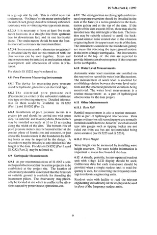 IS 7436 (Part 2) : 1997
6.7.3.3 It is necessary to have at least five strain
meter locations in a straight line from upstream
l’ace to downstream face and in one horizontal
plane. The strain meters should be near the foun-
dation level as stresses are maximum there.
in a group side by side. This is called no-stress 6.9.2 The strong motion accelerographs and struc-
strainmcter. ‘No Stress’ strain meter embedded by tural response recorders should be installed in the
the side of each group should be ordinary unbonded dam at the base (in a recess provided in the foun-
resistance wire or vibrating wire type strain meter. dation gallery and at the top of the dam. If the
height of the dam exceeds 100 m, these may also be
installed near the mid-height of the dam. The loca-
tion may be suitably selected to avoid the back-
ground seismic noise created due to the vibration
originating from the appurtenant works of the dam.
The instruments located in the foundation gallery
are meant for observing the input ground motion
in the event of major earthquake. The instruments
located at the top of the dam are expected to
provide information about response of the structure
to the earthquake.
6.7.3.4 Stress meters and strain meters aregeneral-
ly installed side by side so that results of both the
observations can be used together. Stress and
strain meters may be installed at any location where
development and observation of stress is of in-
tercst.
6.10 Water Level Measurements
For details IS 13232 may be referred to.
Automatic water level recorders are installed on
the reservoir to record the water level fluctuations.
The measurement of water level is essential for
establishing relation between the water level varia-
tions and the structural parameter variations being
monitored. The water level measurement is a
routine measurement as a part of hydrological
observations for the dam project.
6.8 Pore Pressure Measuring Instruments
6.8.1 The device for measuring pore pressure
could be hydraulic, pneumatic or electrical type.
6.8.2 The electrical pore pressure cell
(Piczomcter) is either of the unbonded resistance
wire type or vibrating wire type. Detailed informa-
tion on them would be available in IS 8282
(Part 1) and IS 8282 (Part 2).
6.8.3 Installation of pore pressure meters is a
prccisc job and should be carried out with great
care. In concrete andmasonry dams, these meters
may be installed normally at 10 to 15 m spacing
along the width of the dam. The bottom row of
pore pressure meters may be located either at the
contact plane of foundation and concrete, or just
above the foundation or in the foundation by drill-
ing holes as may be required by the design. A
second row may be installed at one-third or half the
height of the dam. For details IS 8282 (Part 1) and
IS 8282 (Part 2) may be referred to.
6.9 Earthquake Measurements
6.9.1 As per recommendations of IS 4967 a seis-
mological observatory for the entire project is to be
established at the project site. The location of
observatory should be so selected that the firm rock
or suitable ground is available for founding the
instrument pillars. The observatory may prefer-
ably be located at site which is unaffected by vibra-
tions caused by power house operations, etc.
6.11 Other Measurements
6.11.1 Rain Fall
Rainfall measurement is also a routine measure-
ment as part of hydrological observations. Rain
gauges ordinary or self recording type are normally
installed at each dam site, however, use of~advanced
type rain gauges such as tipping bucket are not
ruled out from use but are recommended being
more accurate (see IS 5225 and IS 5235).
6.11.2 Wave Height
Wave height can be measured by installing wave
height recorder. The wave height information is
important to assess free board of the dam.
6.12 A simple, portable, battery operated readout
unit with 4-digit LCD display should be used.
Calibration data for each transducer should be
provided when a simple readout unit to read fre-
quency is used, for converting the frequancy read-
ings to relevant engineering units.
Readout ~units with facility to read the relevant
engineering units directly on the display can be used
in place of the frequency readout units.
 