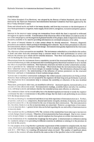 Hydraulic Structures Instrumentation Sectional Committee, RVD 16
FOREWORD
This Indian Standard (First Revision) was adopted by the Bureau of Indian Standards, after the draft
finalized by the Hydraulic Structures Instrumentation Sectional Committee had been approved by the
River Valley Division Council.
Dams and related works are built to last many decades, and form key structures to the development of
river basin potential for irrigation, water supply, flood control, navigation, recreation and power genera-
tion.
Inherent in the reservoir water storage are tremendous forces which the dam is expected to withstand
throughout its operational life. Consideration of the disastrous effect of the failure of a dam in terms of
loss of life and property and the negation of planned benefits of the project, make it imperative that means
should be available in the dam for providing information on continued assurance of its safety.
The extent of internal distress in a dam cannot always be directly measured. However, diagnostic
procedures are available which can help in identifying most ailments. Xey to these procedures is effective
instrumentation, which is a vital part of dam design. Instruments strategically implanted in thevital zones
can provide meaningful clues.
The objcctlves of instrumentation are manifold. The instruments embedded in or installed at the surface
of dams and other hydraulic structures keep a constant watch over their performance in service and
indicate the distress spots which call for remedial measures. Thus these instruments play an important
role in checking the safety of the structure.
Observations from l.he instruments form a cumulative record~of the structural behaviour. The study of
structural behaviour provides an important aid in modifying purely theoretical treatment so as to include
the effect of actual field conditions. Most hydraulic structures are built on rather conservative assump-
tions to provide for the ‘unknowns’ in the design. Observations from the instrumentation help reduce
these ‘unknowns’ and place the future designs on sounder footings. The information obtained through
measurements promotes the understanding of the influence of various parameters on the structural
behaviour and leads 10 formulation of more realistic design criteria.
Various new or modified consrruction techniques like rolled concrete construction are being evolved.
However, thcsc techniques are not accepted by the engineers till their long term performance is proved.
The observations from instruments help to evaluate the suitability or otherwise of the new modified
techniques.
Many dams, particularly older ones, are modified to allow for increased capacity, increased safety or on
account of some efficiencies noted. Tnstrumenration readings, available before and after the modifica-
tions, will help to clarili’ and indicate whether the remedial actions were effective or otherwise.
The condition of dam and its overall safety has to be checked regularly not merely to satisfy the engineer
community but also to dzmonstrate to the public at large that the dam is safe performing in accordance
.with the design assuniplions.
Masons is a hclerogt:iicl>us material and there is very little experience of instrumentation in it. Further,
propcr’jes, such as crcc’~;compressive, flexural and tensile strengths; modulus ofelasticity; and thermal
propcrtics cannot bc CA:ily ascertained in the case of masonry dam construction. The instrumentation
has, thcrcfore, limitations as far as masonry dams are concerned. However, as experience of instrumen-
t:1lion in masonry dam:. is gained, better idea can be had regarding the use and utility of instrumentation
in masonry dams.
Thic standard was fir+;1peiblished in 1976. The revision of the standard has been taken up to incorporate
certain change:; found nc:cessary. Objective of instrumentation has been enlarged. Due to over conser-
vative design of dams in a seismic zone, special emphasis has been given on seismic instrumentation.
In the formulation of this standard due weightage has been given to international co-ordination among
the’ standards and prac:til:es prevailing in different countries in addition to relating it to the practices in
the lick! in this counlr;:‘.
For the purpose of deciding whether a particular requirement of this standard is complied with, the final
value, observed or calcuiated expressing the result of test or analysis, shall be rounded off in accordance
with IS 2 : 1960 ‘Rules for rounding off numerical values (revtied)‘. The number of significant places
retained in ahe rounded off value should be the same as that of the specified value in this standard.
 
