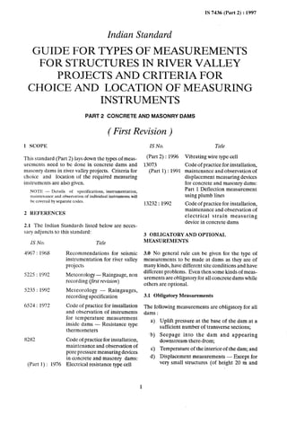 IS 7436 (Part 2) : 1997
Indian Standard
GUIDEFORTYPESOFMEASUREMENTS
FORSTRUCTURESINRIVERVALLEY
PROJECTSANDCRITERIAFOR
CHOICEAND LOCATIONOFMEASURING
INSTRUMENTS
PART 2 CONCRETE AND MASONFWDAMS
( First Revision )
1 SCOPII
This standard (Part 2) lays down the types of meas-
urements need to be done in concrete dams and
masonry dams in river valley projects. Criteria for
choice and location of the required measuring
instruments are also given.
NOTE - Details of specifications, instrumentation,
maintenance and observation of individual instrunients will
be covered by separate codes.
2 REFERENCES
2.1 The Indian Standards listed below are neces-
sary adjuncts to this standard:
ISNo.
4967 : 1968
5225 : 1992
5235 : 1992
6524 : 1972
8282
(Part 1) : 1976
Title
Recommendations for seismic
instrumentation for river valley
projects
Metcorolob?J - Raingauge, non
recording (first revision)
Meteorology - Raingauges,
recording specification
Code of practice for installation
and observation of instruments
for temperature measurement
inside dams - Resistance type
thermometers
Code of practice for installation,
maintenance and observation of
pore pressure measuring devices
in concrete and masonry dams:
Electrical resistance type cell
IS No.
(Part 2) : 1996
13073
(Part 1) : 1991
13232 : 1992
Title
Vibrating wire type cell
Code of practice for installation,
maintenance and observation of
displacement measuring devices
for concrete and masonry dams:
Part 1 Deflection measurement
using plumb lines
Code of practice for installation,
maintenance and observation of
electrical strain measuring
device in concrete dams
3 OBLIGATORY AND OPTIONAL
MEASUREMENTS
3.0 No general rule can be given for the type of
measurements to be made at dams as they are of
many kinds, have different site conditions and have
different problems. Even then some kinds of meas-
urements are obligatory for all concrete dams while
others-are optional.
3.1 Obligatory Measurements
The following measurements are obligatory for all
dams :
a> Uplift pressure at the base of the dam at a
sufficient number of transverse sections;
Seepage into the dam and appearing
downstream there-from;
Temperature of the interior of the dam; and
Displacement measurements - Except for
very small structures (of height 20 m and
‘b)
Cl
4
3
 