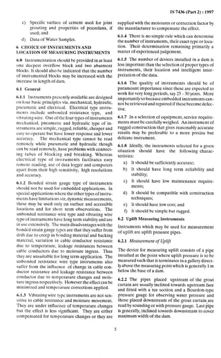 IS 7436 (Part 2) : 1997
Specific surface of cement used for joint
grouting and properties of pozzolana, if
used; and
Data of Water Samples.
6 CIIOICE OF INSTRUMENTS AND
I~OCA’I’IONOF MEASURING INSTRUMENTS
6;O Instrumentation should be provided in at least
one deepest overflow block and two abutment
blocks. It should also be indicated that the number
of instrumented blocks may be increased with the
increase in length of dam.
6.1 General
6.1.1 Instruments presently available are designed
on four basic principles via. mechanical, hydraulic,
pneumatic and electrical. Electrical type instru-
mcnts include unbondcd resistance type, and
vibrating wire. Out of the four types of instruments
mechanical, pneumatic and hydraulic type of in-
struments are simple, rugged, reliable, cheaper and
easy to operate but have lower response and lower
accuracy. The mechanical type cannot be read
remotely while pneumatic and hydraulic though
can be read remotely, have problems with connect-
ing tubes of blocking and breaking. Whereas
electrical type of instruments facilitates easy
remote reading, use of data logger and computers
apart from their high sensitivity, high resolutions
and accuracy.
6.1.2 Bonded strain gauge type of instruments
should not be used for embedded applications. In
special applications where the other types of instru-
ments have limitations viz, dynamic measurements,
these may be used only on surface and accessible
locations and for short term observations. The
unbonded resistance wire type and vibrating wire
type of instruments have long term stability and are
in USCextensively. The main disadvantages with the
bonded strain gauge types are that they suffer from
drift due to creep in bonding material and backing
material, variation in cable conductor resistance
due to temperature, leakage resistances between
cable conductors due to moisture ingress. Thus
they are unsuitable for long term application. The
unbonded resistance wire type instruments also
suffer from the influence of change in cable con-
ductor resistance and leakage resistance between
conductor due to temperature changes and mois-
ture ingress respectively. Hotiever the effect can be
minimized and temperature corrections applied.
6.1.3 Vibrating wire type instruments are not sen-
sitive to cable resistance and moisture movement.
They are under influence of temperature changes
but the effect is less significant. They are either
compensated for temperature changes or they are
supplied with the moistures or correction factor by
the manufacturer to compensate the effect.
6.1.4 There is no simple rule which can determine
the number of instruments, their exact type or loca-
tion. Their determination remaining primarily a
matter of experienced judgement.
6.1.5 The number of devices installed in a dam is
less important than the selection of proper types of
instruments, their location and intelligent inter-
pretation of the data.
6.1.6 The quality of instruments should bc of
paramount importance since these are expected to
work for very long periods, say 25 - 30 years. More
importantly so because embedded instruments can-
not be retrieved and repaired if these become defec-
tive.
6.1.7 In a selection of equipment, service require-
ments must be carefully weighed. An instrument of
rugged construction that gives reasonably accurate
results may be preferable to a more precise but
delicate instrument.
6.1.8 Ideally, the instruments selected for a given
situation should have the following charac-
teristics:
a>
b)
C>
d)
e>
f>
It should be sufficiently accurate;
It should have long term reliability and
stability;
It should have low maintenance require-
ments;
It should be compatible with construction
techniques;
It should have low cost; and
It should be simple but rugged.
6.2 Uplift Measuring Instruments
Instruments which may be used for measurement
of uplift are uplift pressure pipes.
6.2.1 Measurement of Uplift
The device for measuring uplift consists of a pipe
installed at the point where uplift pressure is to be
measured such that it terminates in a gallery direct-
ly above the measuring point which is generally 1m
below the base of a dam.
6.2.2 The pipes placed upstream of the grout
curtain are usually inclined towards upstream face
and fitted with a tee section and a -Bourdon-type
pressure gauge for observing water pressure and
those placed downstream of the grout curtain are
read by sounding or with pressure gauge. Last iipe
is generally, inclined towards downstream to cover
maximum width of the dam.
5
 