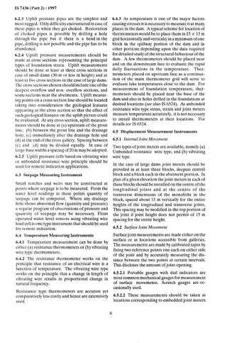 IS 7436 (Part 2) : 1997
6.2.3 Uplift pressure pipes are the simplest and
most rugged. Only difficulty encountered in case of
these pipes is when they get choked. Restoration
of choked pipes is possible by drilling a hole
through the pipe but if there is a bend in the
pipe, drilling is not possible and the pipe has to be
abandoned.
6.2.4 Uplift pressure measurements should be
made at cross sections representing the principal
types of foundation strata. Uplift measurements
should be done at least at three cross sections in
case of small dams (30 m or less in height) and at
least at five cross sections in the case of large dams.
The cross sections chosen should include one of the
deepest overflow and non- overflow sections, and
some sections near the abutments. Uplift measur-
ing points on a cross section line should be located
taking into consideration the geological features
appearing at the cross section so that the effect of
such geological features on the uplift picture could
be evaluated. At any cross section, uplift measure-
ments should be done at (a) upstream of the grout
line; (b) between the grout line and the drainage
hole; (c) immediately after the drainage hole and
(d) at the end of the cross gallery. Spacing between
(c) and (d) may be divided equally. In case of
large-base widths a spacing of 20 m may be adopted.
6.2.5 Uplift pressure cells based on vibrating wire
or unbonded resistance wire principle should be
used for remote indication applications.
6.3 Seepage Measuring Instrument
Small notches and weirs may be constructed at
points where seepage is to be measured. From the
water level readings at these points quantity of
seepage can be computed. Where any drainage
hole shows abnormal flow (quantity and pressure)
a regular program of observations of pressure and
quantity cf seepage may be necessary. Float
operated water level sensors using vibrating wire
load cell is one type instrument that should be used
for remote indication.
6.4 Temperature Measuring Instruments
6.4.1 Temperature measurement can be done by
either (a) resistance thermometers or (b) vibrating
wire type thermometers.
6.4.2 The resistance thermometer works on the
principle that resistance of an electrical wire is a
function of temperature. The vibrating wire type
works on the principle that a change in length of
vibrating wire results in proportional change in
natural frequency.
Resistance type thermometers are accurate yet
comparatively less costly~and hence are extensively
used.
6.4.3 As temperature is one of the major factors
causing stresses it is necessary to measure it at many
places in the dam. A typical scheme for location of
thermometers would be to place them in 1.5x 15 m
grid horizontally and verticaliy in a minimum of one
block in the spillway portion of the dam and in
other portions depending upon the data required
for detailed study of the structural behaviour of the
dam. A few thermometers should be placed near
and on the downstream face to evaluate the rapid
daily fluctuations in the temperature. Ther-
mometers placed on upstream face as a continua-
tion of the main thermometer grid will serve to
evaluate lake temperatures close to the dam. For
measurement of foundation temperature, ther-
mometers should be placed near the base of the
dam and also in holes drilled in the foundations at
desired locations (see also IS 6524). As unbonded
resistance wire type stress, strain and joint meters
measure temperature accurately, it is not necessary
to install thermometers at their locations. For
details see IS 6524.
6.5 Displacement Measurement Instruments
6.5.1 Internal Joint Movement
Two types of joint meters are available, namely (a)
Unbonded resistance wire type, and (b) vibrating
wire type.
In the case of large dams joint meters should be
provided in at least three blocks, deepest central
block and a block each in the abutment portion. In
plan of a given elevation the joint meters in each of
these blocks should be installed on the centre of the
longitudinal joints and at the centre of the
transverse dimensions of the monoliths in the
block, spaced about 15 m vertically for the entire
heights of the longitudinal and transverse joints.
This spacing may be modified in the top portion of
the joint if joint height does not permit of 15 m
spacing for the entire height.
6.5.2 Swface Joint Movement
Surface joint measurements are made either on the
surface or at locations accessible from galleries.
The measurements are made by calibrated tapes by
fixing two reference points one each on either side
of the joint and by accurately measuring the dis-
tance between the two points at certain intervals.
This discloses the amount of joint opening.
6.5.2.1 Portable gauges with dial indicators are
most common mechanical gauges for measurement
of surface movements. Scratch gauges are oc-
casionally used.
6.5.2.2 These measurements should be taken at
locations corresponding to embedded joint maters
6
 