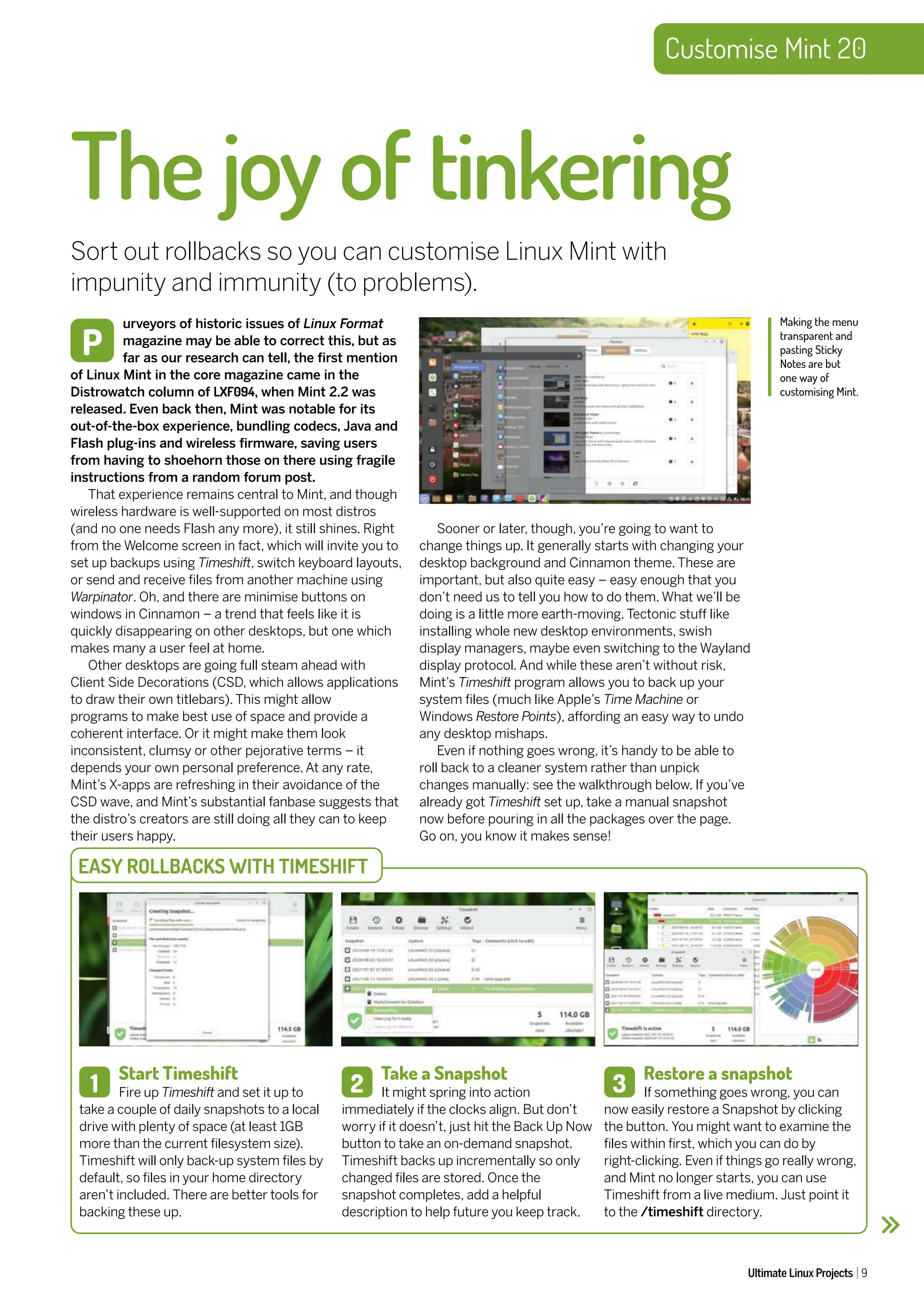 Customise Mint 20
Ultimate Linux Projects 9
urveyors of historic issues of Linux Format
magazine may be able to correct this, but as
far as our research can tell, the first mention
of Linux Mint in the core magazine came in the
Distrowatch column of LXF094, when Mint 2.2 was
released. Even back then, Mint was notable for its
out-of-the-box experience, bundling codecs, Java and
Flash plug-ins and wireless firmware, saving users
from having to shoehorn those on there using fragile
instructions from a random forum post.
That experience remains central to Mint, and though
wireless hardware is well-supported on most distros
(and no one needs Flash any more), it still shines. Right
from the Welcome screen in fact, which will invite you to
set up backups using Timeshift, switch keyboard layouts,
or send and receive files from another machine using
Warpinator. Oh, and there are minimise buttons on
windows in Cinnamon – a trend that feels like it is
quickly disappearing on other desktops, but one which
makes many a user feel at home.
Other desktops are going full steam ahead with
Client Side Decorations (CSD, which allows applications
to draw their own titlebars). This might allow
programs to make best use of space and provide a
coherent interface. Or it might make them look
inconsistent, clumsy or other pejorative terms – it
depends your own personal preference. At any rate,
Mint’s X-apps are refreshing in their avoidance of the
CSD wave, and Mint’s substantial fanbase suggests that
the distro’s creators are still doing all they can to keep
their users happy.
The joy of tinkering
Sort out rollbacks so you can customise Linux Mint with
impunity and immunity (to problems).
P
Making the menu
transparent and
pasting Sticky
Notes are but
one way of
customising Mint.
Sooner or later, though, you’re going to want to
change things up. It generally starts with changing your
desktop background and Cinnamon theme. These are
important, but also quite easy – easy enough that you
don’t need us to tell you how to do them. What we’ll be
doing is a little more earth-moving. Tectonic stuff like
installing whole new desktop environments, swish
display managers, maybe even switching to the Wayland
display protocol. And while these aren’t without risk,
Mint’s Timeshift program allows you to back up your
system files (much like Apple’s Time Machine or
Windows Restore Points), affording an easy way to undo
any desktop mishaps.
Even if nothing goes wrong, it’s handy to be able to
roll back to a cleaner system rather than unpick
changes manually: see the walkthrough below. If you’ve
already got Timeshift set up, take a manual snapshot
now before pouring in all the packages over the page.
Go on, you know it makes sense!
Start Timeshift
Fire up Timeshift and set it up to
take a couple of daily snapshots to a local
drive with plenty of space (at least 1GB
more than the current filesystem size).
Timeshift will only back-up system files by
default, so files in your home directory
aren’t included. There are better tools for
backing these up.
1
Take a Snapshot
It might spring into action
immediately if the clocks align. But don’t
worry if it doesn’t, just hit the Back Up Now
button to take an on-demand snapshot.
Timeshift backs up incrementally so only
changed files are stored. Once the
snapshot completes, add a helpful
description to help future you keep track.
Restore a snapshot
If something goes wrong, you can
now easily restore a Snapshot by clicking
the button. You might want to examine the
files within first, which you can do by
right-clicking. Even if things go really wrong,
and Mint no longer starts, you can use
Timeshift from a live medium. Just point it
to the /timeshift directory.
EASY ROLLBACKS WITH TIMESHIFT
2 3
 