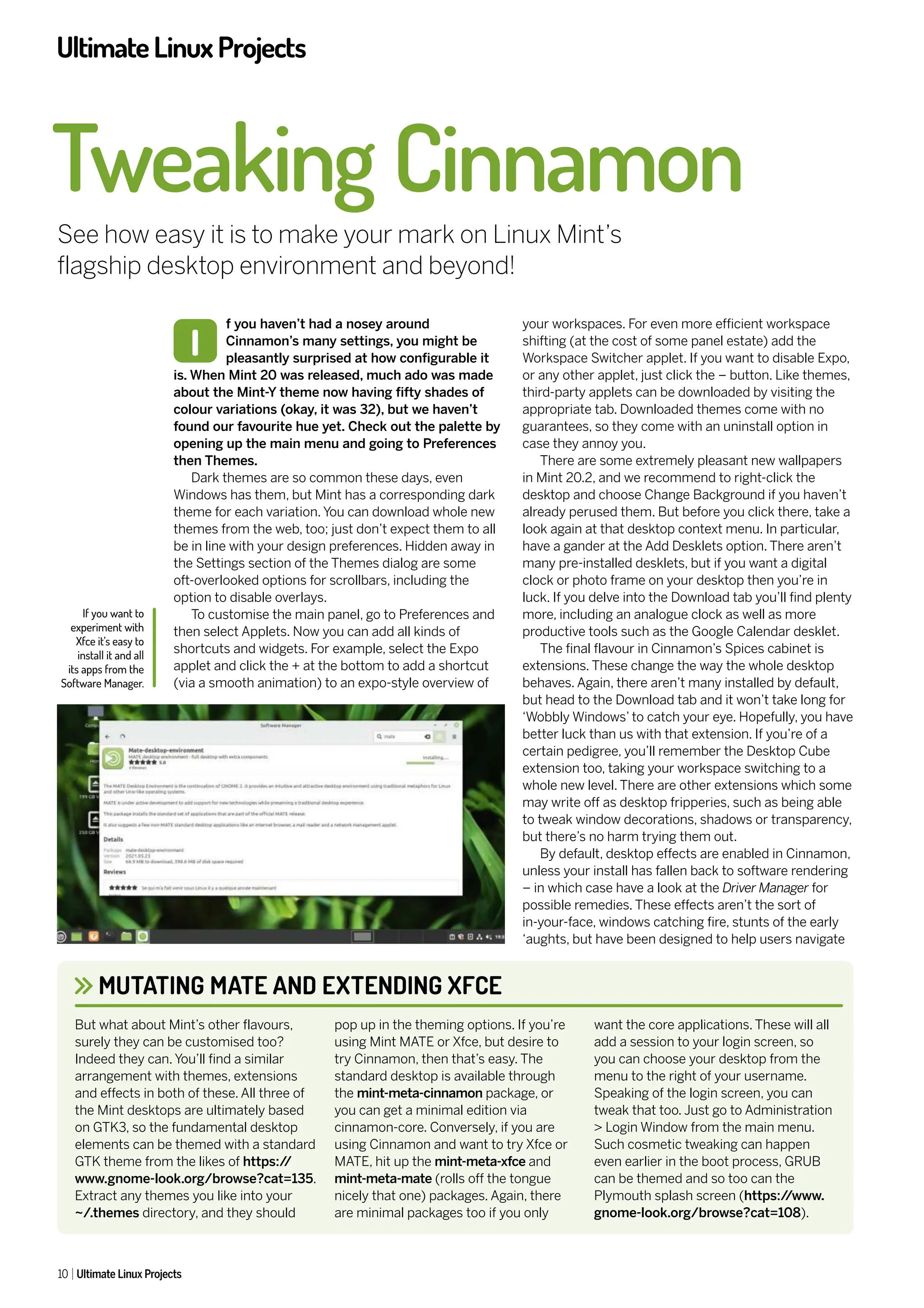UltimateLinuxProjects
10 Ultimate Linux Projects
f you haven’t had a nosey around
Cinnamon’s many settings, you might be
pleasantly surprised at how configurable it
is. When Mint 20 was released, much ado was made
about the Mint-Y theme now having fifty shades of
colour variations (okay, it was 32), but we haven’t
found our favourite hue yet. Check out the palette by
opening up the main menu and going to Preferences
then Themes.
Dark themes are so common these days, even
Windows has them, but Mint has a corresponding dark
theme for each variation. You can download whole new
themes from the web, too; just don’t expect them to all
be in line with your design preferences. Hidden away in
the Settings section of the Themes dialog are some
oft-overlooked options for scrollbars, including the
option to disable overlays.
To customise the main panel, go to Preferences and
then select Applets. Now you can add all kinds of
shortcuts and widgets. For example, select the Expo
applet and click the + at the bottom to add a shortcut
(via a smooth animation) to an expo-style overview of
your workspaces. For even more efficient workspace
shifting (at the cost of some panel estate) add the
Workspace Switcher applet. If you want to disable Expo,
or any other applet, just click the – button. Like themes,
third-party applets can be downloaded by visiting the
appropriate tab. Downloaded themes come with no
guarantees, so they come with an uninstall option in
case they annoy you.
There are some extremely pleasant new wallpapers
in Mint 20.2, and we recommend to right-click the
desktop and choose Change Background if you haven’t
already perused them. But before you click there, take a
look again at that desktop context menu. In particular,
have a gander at the Add Desklets option. There aren’t
many pre-installed desklets, but if you want a digital
clock or photo frame on your desktop then you’re in
luck. If you delve into the Download tab you’ll find plenty
more, including an analogue clock as well as more
productive tools such as the Google Calendar desklet.
The final flavour in Cinnamon’s Spices cabinet is
extensions. These change the way the whole desktop
behaves. Again, there aren’t many installed by default,
but head to the Download tab and it won’t take long for
‘Wobbly Windows’ to catch your eye. Hopefully, you have
better luck than us with that extension. If you’re of a
certain pedigree, you’ll remember the Desktop Cube
extension too, taking your workspace switching to a
whole new level. There are other extensions which some
may write off as desktop fripperies, such as being able
to tweak window decorations, shadows or transparency,
but there’s no harm trying them out.
By default, desktop effects are enabled in Cinnamon,
unless your install has fallen back to software rendering
– in which case have a look at the Driver Manager for
possible remedies. These effects aren’t the sort of
in-your-face, windows catching fire, stunts of the early
‘aughts, but have been designed to help users navigate
Tweaking Cinnamon
See how easy it is to make your mark on Linux Mint’s
flagship desktop environment and beyond!
I
MUTATING MATE AND EXTENDING XFCE
But what about Mint’s other flavours,
surely they can be customised too?
Indeed they can. You’ll find a similar
arrangement with themes, extensions
and effects in both of these. All three of
the Mint desktops are ultimately based
on GTK3, so the fundamental desktop
elements can be themed with a standard
GTK theme from the likes of https:/
/
www.gnome-look.org/browse?cat=135.
Extract any themes you like into your
~/.themes directory, and they should
pop up in the theming options. If you’re
using Mint MATE or Xfce, but desire to
try Cinnamon, then that’s easy. The
standard desktop is available through
the mint-meta-cinnamon package, or
you can get a minimal edition via
cinnamon-core. Conversely, if you are
using Cinnamon and want to try Xfce or
MATE, hit up the mint-meta-xfce and
mint-meta-mate (rolls off the tongue
nicely that one) packages. Again, there
are minimal packages too if you only
want the core applications. These will all
add a session to your login screen, so
you can choose your desktop from the
menu to the right of your username.
Speaking of the login screen, you can
tweak that too. Just go to Administration
> Login Window from the main menu.
Such cosmetic tweaking can happen
even earlier in the boot process, GRUB
can be themed and so too can the
Plymouth splash screen (https:/
/www.
gnome-look.org/browse?cat=108).
If you want to
experiment with
Xfce it’s easy to
install it and all
its apps from the
Software Manager.
 