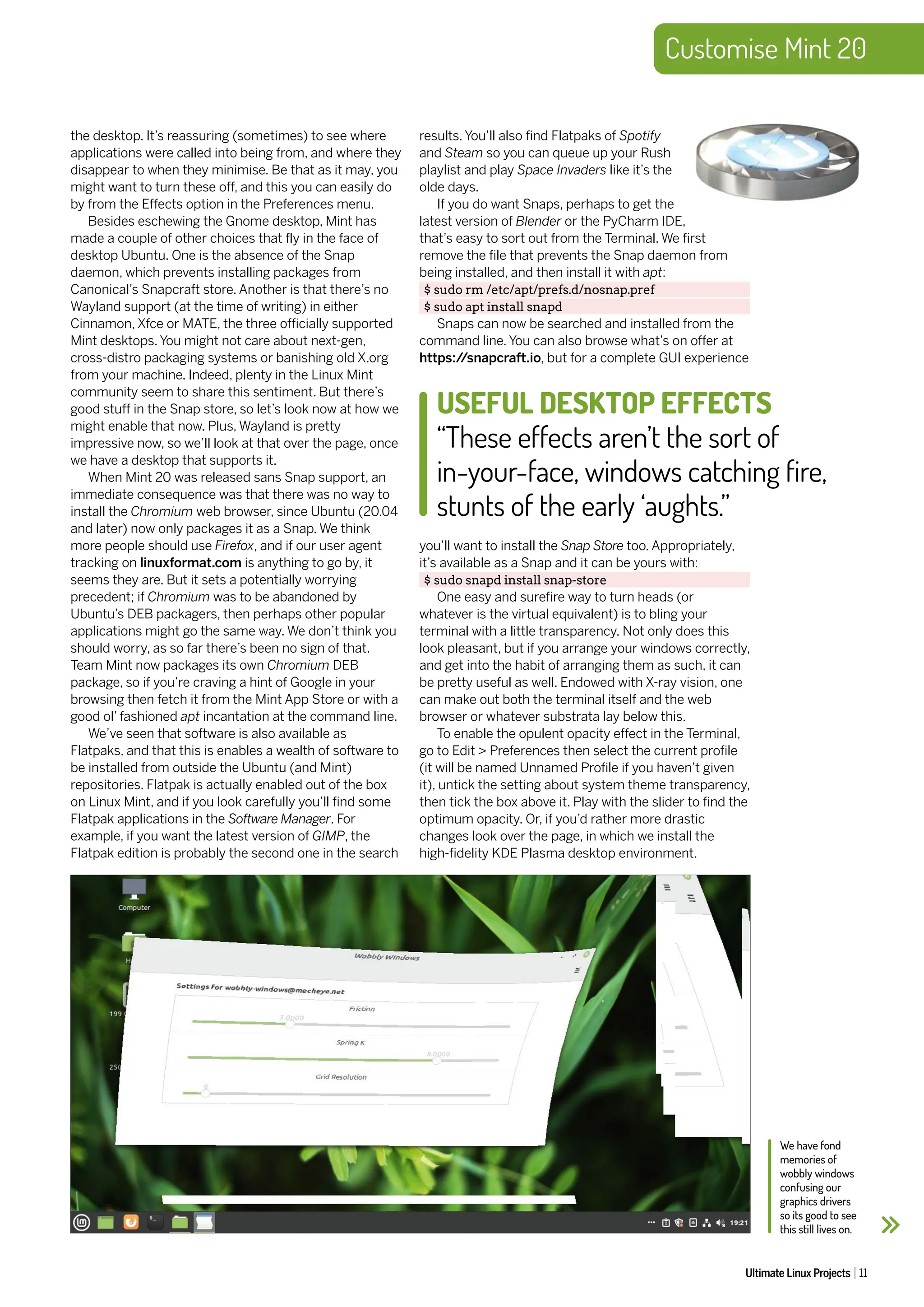 Customise Mint 20
Ultimate Linux Projects 11
the desktop. It’s reassuring (sometimes) to see where
applications were called into being from, and where they
disappear to when they minimise. Be that as it may, you
might want to turn these off, and this you can easily do
by from the Effects option in the Preferences menu.
Besides eschewing the Gnome desktop, Mint has
made a couple of other choices that fly in the face of
desktop Ubuntu. One is the absence of the Snap
daemon, which prevents installing packages from
Canonical’s Snapcraft store. Another is that there’s no
Wayland support (at the time of writing) in either
Cinnamon, Xfce or MATE, the three officially supported
Mint desktops. You might not care about next-gen,
cross-distro packaging systems or banishing old X.org
from your machine. Indeed, plenty in the Linux Mint
community seem to share this sentiment. But there’s
good stuff in the Snap store, so let’s look now at how we
might enable that now. Plus, Wayland is pretty
impressive now, so we’ll look at that over the page, once
we have a desktop that supports it.
When Mint 20 was released sans Snap support, an
immediate consequence was that there was no way to
install the Chromium web browser, since Ubuntu (20.04
and later) now only packages it as a Snap. We think
more people should use Firefox, and if our user agent
tracking on linuxformat.com is anything to go by, it
seems they are. But it sets a potentially worrying
precedent; if Chromium was to be abandoned by
Ubuntu’s DEB packagers, then perhaps other popular
applications might go the same way. We don’t think you
should worry, as so far there’s been no sign of that.
Team Mint now packages its own Chromium DEB
package, so if you’re craving a hint of Google in your
browsing then fetch it from the Mint App Store or with a
good ol’ fashioned apt incantation at the command line.
We’ve seen that software is also available as
Flatpaks, and that this is enables a wealth of software to
be installed from outside the Ubuntu (and Mint)
repositories. Flatpak is actually enabled out of the box
on Linux Mint, and if you look carefully you’ll find some
Flatpak applications in the Software Manager. For
example, if you want the latest version of GIMP, the
Flatpak edition is probably the second one in the search
results. You’ll also find Flatpaks of Spotify
and Steam so you can queue up your Rush
playlist and play Space Invaders like it’s the
olde days.
If you do want Snaps, perhaps to get the
latest version of Blender or the PyCharm IDE,
that’s easy to sort out from the Terminal. We first
remove the file that prevents the Snap daemon from
being installed, and then install it with apt:
$ sudo rm /etc/apt/prefs.d/nosnap.pref
$ sudo apt install snapd
Snaps can now be searched and installed from the
command line. You can also browse what’s on offer at
https:/
/snapcraft.io, but for a complete GUI experience
you’ll want to install the Snap Store too. Appropriately,
it’s available as a Snap and it can be yours with:
$ sudo snapd install snap-store
One easy and surefire way to turn heads (or
whatever is the virtual equivalent) is to bling your
terminal with a little transparency. Not only does this
look pleasant, but if you arrange your windows correctly,
and get into the habit of arranging them as such, it can
be pretty useful as well. Endowed with X-ray vision, one
can make out both the terminal itself and the web
browser or whatever substrata lay below this.
To enable the opulent opacity effect in the Terminal,
go to Edit > Preferences then select the current profile
(it will be named Unnamed Profile if you haven’t given
it), untick the setting about system theme transparency,
then tick the box above it. Play with the slider to find the
optimum opacity. Or, if you’d rather more drastic
changes look over the page, in which we install the
high-fidelity KDE Plasma desktop environment.
We have fond
memories of
wobbly windows
confusing our
graphics drivers
so its good to see
this still lives on.
USEFUL DESKTOP EFFECTS
“These effects aren’t the sort of
in-your-face, windows catching fire,
stunts of the early ‘aughts.”
 