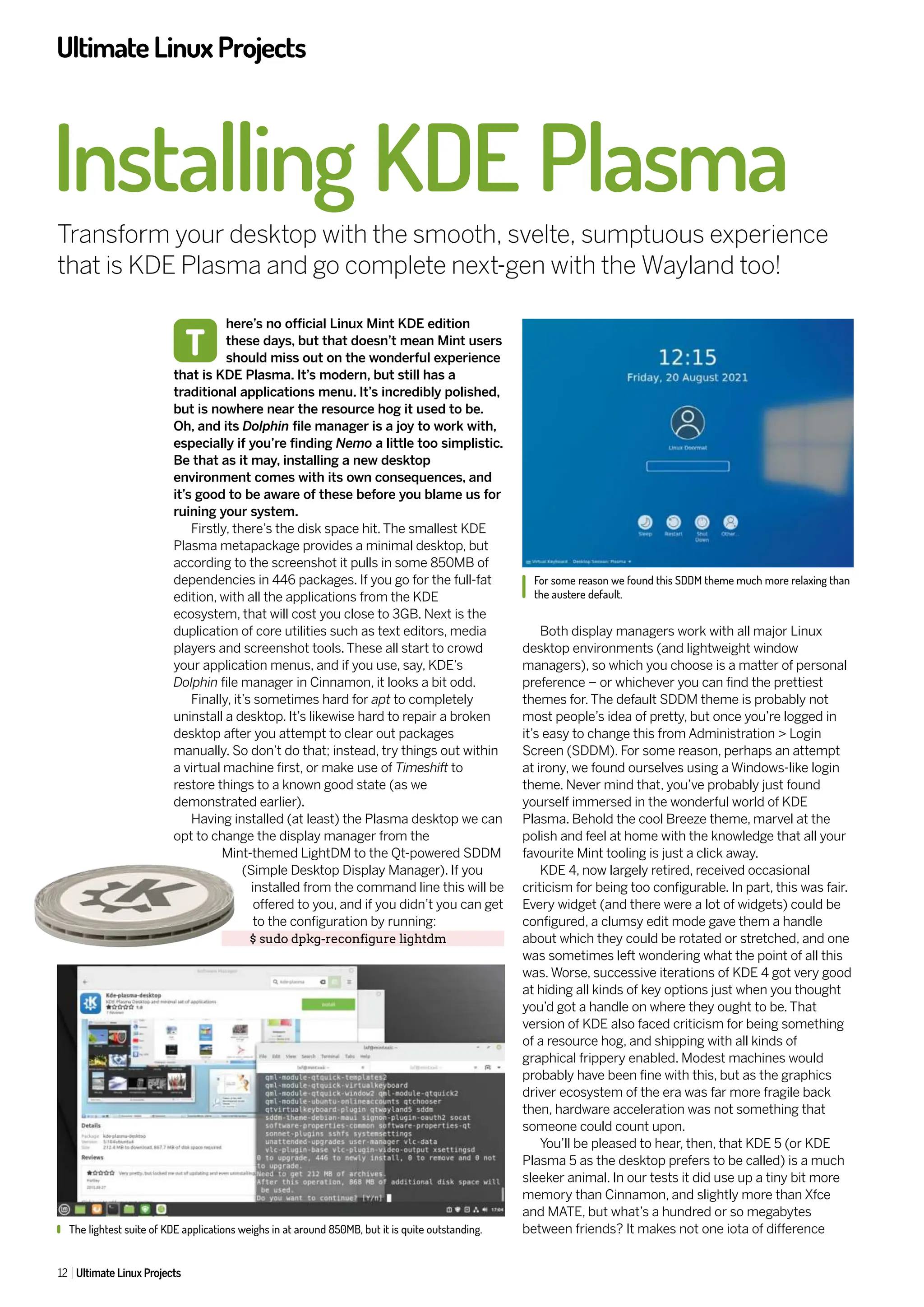 UltimateLinuxProjects
12 Ultimate Linux Projects
Installing KDE Plasma
Transform your desktop with the smooth, svelte, sumptuous experience
that is KDE Plasma and go complete next-gen with the Wayland too!
here’s no official Linux Mint KDE edition
these days, but that doesn’t mean Mint users
should miss out on the wonderful experience
that is KDE Plasma. It’s modern, but still has a
traditional applications menu. It’s incredibly polished,
but is nowhere near the resource hog it used to be.
Oh, and its Dolphin file manager is a joy to work with,
especially if you’re finding Nemo a little too simplistic.
Be that as it may, installing a new desktop
environment comes with its own consequences, and
it’s good to be aware of these before you blame us for
ruining your system.
Firstly, there’s the disk space hit. The smallest KDE
Plasma metapackage provides a minimal desktop, but
according to the screenshot it pulls in some 850MB of
dependencies in 446 packages. If you go for the full-fat
edition, with all the applications from the KDE
ecosystem, that will cost you close to 3GB. Next is the
duplication of core utilities such as text editors, media
players and screenshot tools. These all start to crowd
your application menus, and if you use, say, KDE’s
Dolphin file manager in Cinnamon, it looks a bit odd.
Finally, it’s sometimes hard for apt to completely
uninstall a desktop. It’s likewise hard to repair a broken
desktop after you attempt to clear out packages
manually. So don’t do that; instead, try things out within
a virtual machine first, or make use of Timeshift to
restore things to a known good state (as we
demonstrated earlier).
Having installed (at least) the Plasma desktop we can
opt to change the display manager from the
Mint-themed LightDM to the Qt-powered SDDM
(Simple Desktop Display Manager). If you
installed from the command line this will be
offered to you, and if you didn’t you can get
to the configuration by running:
$ sudo dpkg-reconfigure lightdm
Both display managers work with all major Linux
desktop environments (and lightweight window
managers), so which you choose is a matter of personal
preference – or whichever you can find the prettiest
themes for. The default SDDM theme is probably not
most people’s idea of pretty, but once you’re logged in
it’s easy to change this from Administration > Login
Screen (SDDM). For some reason, perhaps an attempt
at irony, we found ourselves using a Windows-like login
theme. Never mind that, you’ve probably just found
yourself immersed in the wonderful world of KDE
Plasma. Behold the cool Breeze theme, marvel at the
polish and feel at home with the knowledge that all your
favourite Mint tooling is just a click away.
KDE 4, now largely retired, received occasional
criticism for being too configurable. In part, this was fair.
Every widget (and there were a lot of widgets) could be
configured, a clumsy edit mode gave them a handle
about which they could be rotated or stretched, and one
was sometimes left wondering what the point of all this
was. Worse, successive iterations of KDE 4 got very good
at hiding all kinds of key options just when you thought
you’d got a handle on where they ought to be. That
version of KDE also faced criticism for being something
of a resource hog, and shipping with all kinds of
graphical frippery enabled. Modest machines would
probably have been fine with this, but as the graphics
driver ecosystem of the era was far more fragile back
then, hardware acceleration was not something that
someone could count upon.
You’ll be pleased to hear, then, that KDE 5 (or KDE
Plasma 5 as the desktop prefers to be called) is a much
sleeker animal. In our tests it did use up a tiny bit more
memory than Cinnamon, and slightly more than Xfce
and MATE, but what’s a hundred or so megabytes
between friends? It makes not one iota of difference
T
For some reason we found this SDDM theme much more relaxing than
the austere default.
The lightest suite of KDE applications weighs in at around 850MB, but it is quite outstanding.
 