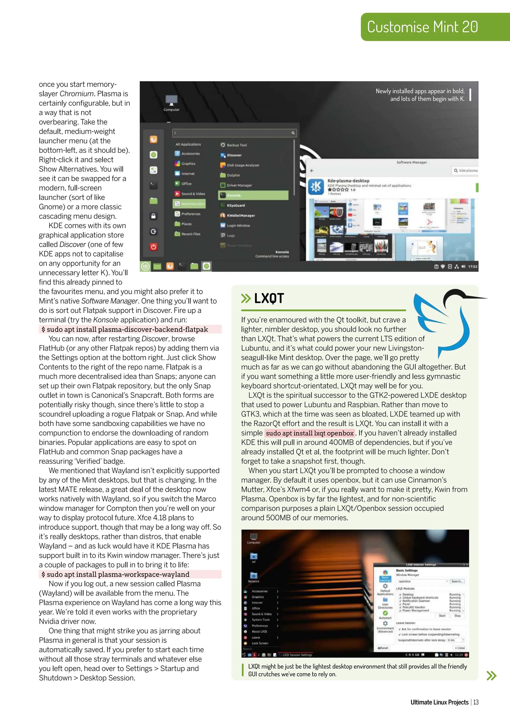 Customise Mint 20
Ultimate Linux Projects 13
LXQT
LXQt might be just be the lightest desktop environment that still provides all the friendly
GUI crutches we’ve come to rely on.
If you’re enamoured with the Qt toolkit, but crave a
lighter, nimbler desktop, you should look no further
than LXQt. That’s what powers the current LTS edition of
Lubuntu, and it’s what could power your new Livingston-
seagull-like Mint desktop. Over the page, we’ll go pretty
much as far as we can go without abandoning the GUI altogether. But
if you want something a little more user-friendly and less gymnastic
keyboard shortcut-orientated, LXQt may well be for you.
LXQt is the spiritual successor to the GTK2-powered LXDE desktop
that used to power Lubuntu and Raspbian. Rather than move to
GTK3, which at the time was seen as bloated, LXDE teamed up with
the RazorQt effort and the result is LXQt. You can install it with a
simple sudo apt install lxqt openbox . If you haven’t already installed
KDE this will pull in around 400MB of dependencies, but if you’ve
already installed Qt et al, the footprint will be much lighter. Don’t
forget to take a snapshot first, though.
When you start LXQt you’ll be prompted to choose a window
manager. By default it uses openbox, but it can use Cinnamon’s
Mutter, Xfce’s Xfwm4 or, if you really want to make it pretty, Kwin from
Plasma. Openbox is by far the lightest, and for non-scientific
comparison purposes a plain LXQt/Openbox session occupied
around 500MB of our memories.
once you start memory-
slayer Chromium. Plasma is
certainly configurable, but in
a way that is not
overbearing. Take the
default, medium-weight
launcher menu (at the
bottom-left, as it should be).
Right-click it and select
Show Alternatives.You will
see it can be swapped for a
modern, full-screen
launcher (sort of like
Gnome) or a more classic
cascading menu design.
KDE comes with its own
graphical application store
called Discover (one of few
KDE apps not to capitalise
on any opportunity for an
unnecessary letter K).You’ll
find this already pinned to
the favourites menu, and you might also prefer it to
Mint’s native Software Manager. One thing you’ll want to
do is sort out Flatpak support in Discover. Fire up a
terminal (try the Konsole application) and run:
$ sudo apt install plasma-discover-backend-flatpak
You can now, after restarting Discover, browse
FlatHub (or any other Flatpak repos) by adding them via
the Settings option at the bottom right. Just click Show
Contents to the right of the repo name. Flatpak is a
much more decentralised idea than Snaps; anyone can
set up their own Flatpak repository, but the only Snap
outlet in town is Canonical’s Snapcraft. Both forms are
potentially risky though, since there’s little to stop a
scoundrel uploading a rogue Flatpak or Snap. And while
both have some sandboxing capabilities we have no
compunction to endorse the downloading of random
binaries. Popular applications are easy to spot on
FlatHub and common Snap packages have a
reassuring ‘Verified’ badge.
We mentioned that Wayland isn’t explicitly supported
by any of the Mint desktops, but that is changing. In the
latest MATE release, a great deal of the desktop now
works natively with Wayland, so if you switch the Marco
window manager for Compton then you’re well on your
way to display protocol future. Xfce 4.18 plans to
introduce support, though that may be a long way off. So
it’s really desktops, rather than distros, that enable
Wayland – and as luck would have it KDE Plasma has
support built in to its Kwin window manager. There’s just
a couple of packages to pull in to bring it to life:
$ sudo apt install plasma-workspace-wayland
Now if you log out, a new session called Plasma
(Wayland) will be available from the menu. The
Plasma experience on Wayland has come a long way this
year. We’re told it even works with the proprietary
Nvidia driver now.
One thing that might strike you as jarring about
Plasma in general is that your session is
automatically saved. If you prefer to start each time
without all those stray terminals and whatever else
you left open, head over to Settings > Startup and
Shutdown > Desktop Session.
Newly installed apps appear in bold,
and lots of them begin with K.
 