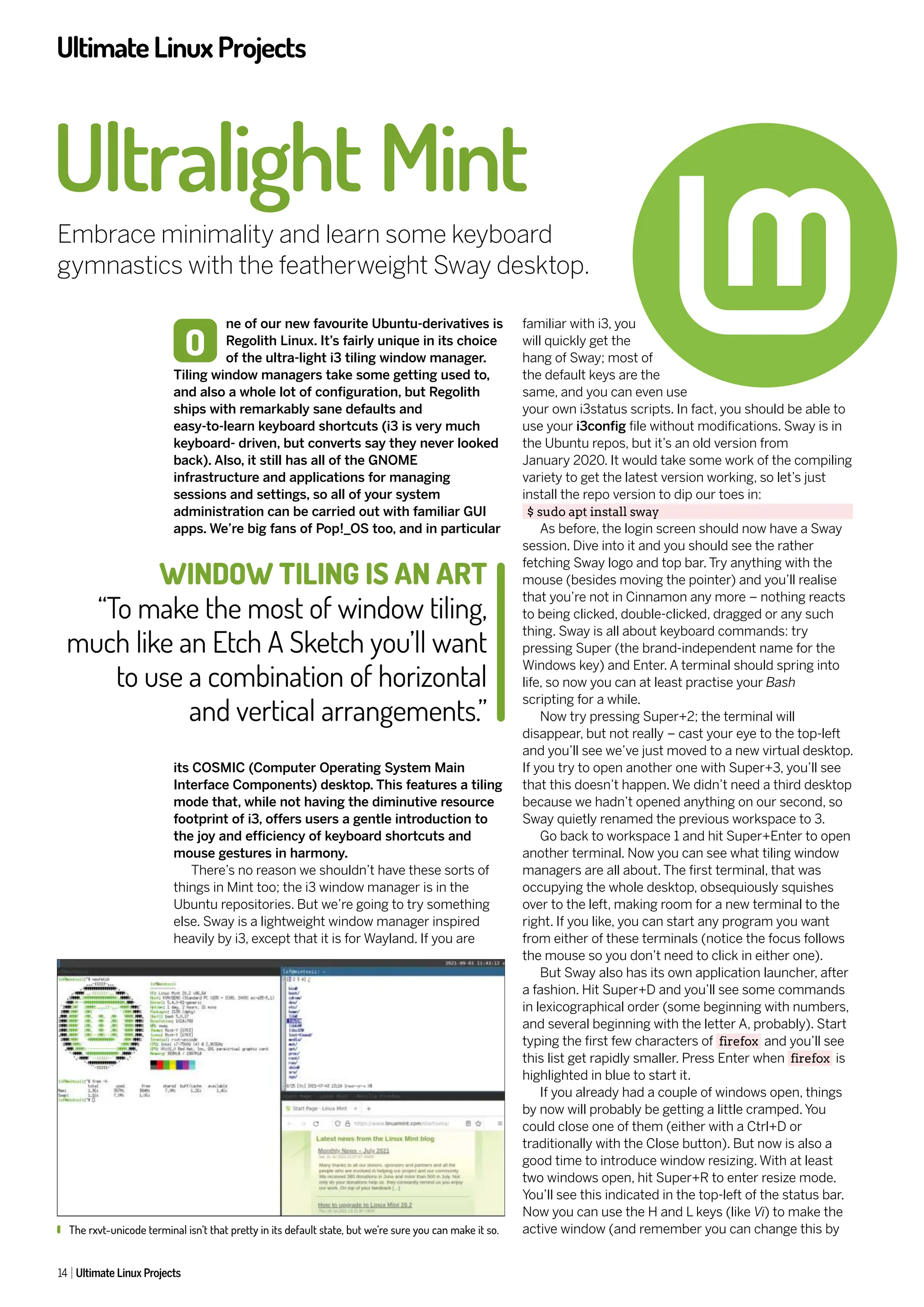 UltimateLinuxProjects
14 Ultimate Linux Projects
ne of our new favourite Ubuntu-derivatives is
Regolith Linux. It’s fairly unique in its choice
of the ultra-light i3 tiling window manager.
Tiling window managers take some getting used to,
and also a whole lot of configuration, but Regolith
ships with remarkably sane defaults and
easy-to-learn keyboard shortcuts (i3 is very much
keyboard- driven, but converts say they never looked
back). Also, it still has all of the GNOME
infrastructure and applications for managing
sessions and settings, so all of your system
administration can be carried out with familiar GUI
apps. We’re big fans of Pop!_OS too, and in particular
its COSMIC (Computer Operating System Main
Interface Components) desktop. This features a tiling
mode that, while not having the diminutive resource
footprint of i3, offers users a gentle introduction to
the joy and efficiency of keyboard shortcuts and
mouse gestures in harmony.
There’s no reason we shouldn’t have these sorts of
things in Mint too; the i3 window manager is in the
Ubuntu repositories. But we’re going to try something
else. Sway is a lightweight window manager inspired
heavily by i3, except that it is for Wayland. If you are
Ultralight Mint
Embrace minimality and learn some keyboard
gymnastics with the featherweight Sway desktop.
familiar with i3, you
will quickly get the
hang of Sway; most of
the default keys are the
same, and you can even use
your own i3status scripts. In fact, you should be able to
use your i3config file without modifications. Sway is in
the Ubuntu repos, but it’s an old version from
January 2020. It would take some work of the compiling
variety to get the latest version working, so let’s just
install the repo version to dip our toes in:
$ sudo apt install sway
As before, the login screen should now have a Sway
session. Dive into it and you should see the rather
fetching Sway logo and top bar. Try anything with the
mouse (besides moving the pointer) and you’ll realise
that you’re not in Cinnamon any more – nothing reacts
to being clicked, double-clicked, dragged or any such
thing. Sway is all about keyboard commands: try
pressing Super (the brand-independent name for the
Windows key) and Enter. A terminal should spring into
life, so now you can at least practise your Bash
scripting for a while.
Now try pressing Super+2; the terminal will
disappear, but not really – cast your eye to the top-left
and you’ll see we’ve just moved to a new virtual desktop.
If you try to open another one with Super+3, you’ll see
that this doesn’t happen. We didn’t need a third desktop
because we hadn’t opened anything on our second, so
Sway quietly renamed the previous workspace to 3.
Go back to workspace 1 and hit Super+Enter to open
another terminal. Now you can see what tiling window
managers are all about. The first terminal, that was
occupying the whole desktop, obsequiously squishes
over to the left, making room for a new terminal to the
right. If you like, you can start any program you want
from either of these terminals (notice the focus follows
the mouse so you don’t need to click in either one).
But Sway also has its own application launcher, after
a fashion. Hit Super+D and you’ll see some commands
in lexicographical order (some beginning with numbers,
and several beginning with the letter A, probably). Start
typing the first few characters of firefox and you’ll see
this list get rapidly smaller. Press Enter when firefox is
highlighted in blue to start it.
If you already had a couple of windows open, things
by now will probably be getting a little cramped. You
could close one of them (either with a Ctrl+D or
traditionally with the Close button). But now is also a
good time to introduce window resizing. With at least
two windows open, hit Super+R to enter resize mode.
You’ll see this indicated in the top-left of the status bar.
Now you can use the H and L keys (like Vi) to make the
active window (and remember you can change this by
O
The rxvt-unicode terminal isn’t that pretty in its default state, but we’re sure you can make it so.
WINDOW TILING IS AN ART
“To make the most of window tiling,
much like an Etch A Sketch you’ll want
to use a combination of horizontal
and vertical arrangements.”
 