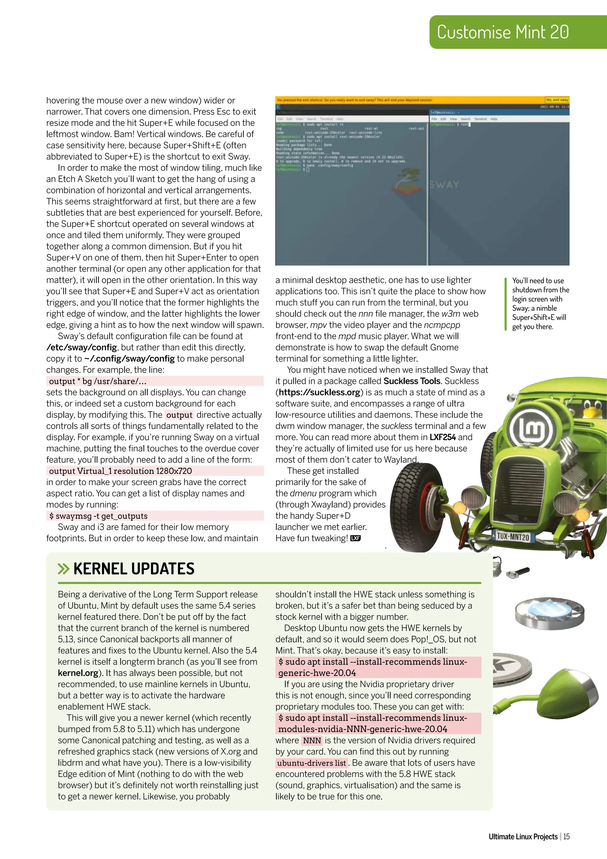 Customise Mint 20
Ultimate Linux Projects 15
hovering the mouse over a new window) wider or
narrower. That covers one dimension. Press Esc to exit
resize mode and the hit Super+E while focused on the
leftmost window. Bam! Vertical windows. Be careful of
case sensitivity here, because Super+Shift+E (often
abbreviated to Super+E) is the shortcut to exit Sway.
In order to make the most of window tiling, much like
an Etch A Sketch you’ll want to get the hang of using a
combination of horizontal and vertical arrangements.
This seems straightforward at first, but there are a few
subtleties that are best experienced for yourself. Before,
the Super+E shortcut operated on several windows at
once and tiled them uniformly. They were grouped
together along a common dimension. But if you hit
Super+V on one of them, then hit Super+Enter to open
another terminal (or open any other application for that
matter), it will open in the other orientation. In this way
you’ll see that Super+E and Super+V act as orientation
triggers, and you’ll notice that the former highlights the
right edge of window, and the latter highlights the lower
edge, giving a hint as to how the next window will spawn.
Sway’s default configuration file can be found at
/etc/sway/config, but rather than edit this directly,
copy it to ~/.config/sway/config to make personal
changes. For example, the line:
output * bg /usr/share/…
sets the background on all displays. You can change
this, or indeed set a custom background for each
display, by modifying this. The output directive actually
controls all sorts of things fundamentally related to the
display. For example, if you’re running Sway on a virtual
machine, putting the final touches to the overdue cover
feature, you’ll probably need to add a line of the form:
output Virtual_1 resolution 1280x720
in order to make your screen grabs have the correct
aspect ratio. You can get a list of display names and
modes by running:
$ swaymsg -t get_outputs
Sway and i3 are famed for their low memory
footprints. But in order to keep these low, and maintain
You’ll need to use
shutdown from the
login screen with
Sway; a nimble
Super+Shift+E will
get you there.
a minimal desktop aesthetic, one has to use lighter
applications too. This isn’t quite the place to show how
much stuff you can run from the terminal, but you
should check out the nnn file manager, the w3m web
browser, mpv the video player and the ncmpcpp
front-end to the mpd music player. What we will
demonstrate is how to swap the default Gnome
terminal for something a little lighter.
You might have noticed when we installed Sway that
it pulled in a package called Suckless Tools. Suckless
(https:/
/suckless.org) is as much a state of mind as a
software suite, and encompasses a range of ultra
low-resource utilities and daemons. These include the
dwm window manager, the suckless terminal and a few
more. You can read more about them in LXF254 and
they’re actually of limited use for us here because
most of them don’t cater to Wayland.
These get installed
primarily for the sake of
the dmenu program which
(through Xwayland) provides
the handy Super+D
launcher we met earlier.
Have fun tweaking!
KERNEL UPDATES
Being a derivative of the Long Term Support release
of Ubuntu, Mint by default uses the same 5.4 series
kernel featured there. Don’t be put off by the fact
that the current branch of the kernel is numbered
5.13, since Canonical backports all manner of
features and fixes to the Ubuntu kernel. Also the 5.4
kernel is itself a longterm branch (as you’ll see from
kernel.org). It has always been possible, but not
recommended, to use mainline kernels in Ubuntu,
but a better way is to activate the hardware
enablement HWE stack.
This will give you a newer kernel (which recently
bumped from 5.8 to 5.11) which has undergone
some Canonical patching and testing, as well as a
refreshed graphics stack (new versions of X.org and
libdrm and what have you). There is a low-visibility
Edge edition of Mint (nothing to do with the web
browser) but it’s definitely not worth reinstalling just
to get a newer kernel. Likewise, you probably
shouldn’t install the HWE stack unless something is
broken, but it’s a safer bet than being seduced by a
stock kernel with a bigger number.
Desktop Ubuntu now gets the HWE kernels by
default, and so it would seem does Pop!_OS, but not
Mint. That’s okay, because it’s easy to install:
$ sudo apt install --install-recommends linux-
generic-hwe-20.04
If you are using the Nvidia proprietary driver
this is not enough, since you’ll need corresponding
proprietary modules too. These you can get with:
$ sudo apt install --install-recommends linux-
modules-nvidia-NNN-generic-hwe-20.04
where NNN is the version of Nvidia drivers required
by your card. You can find this out by running
ubuntu-drivers list . Be aware that lots of users have
encountered problems with the 5.8 HWE stack
(sound, graphics, virtualisation) and the same is
likely to be true for this one.
 